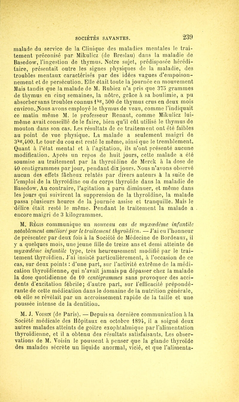 malade du service de la Clinique des maladies mentales le trai- tement préconisé par Mikulicz (de Breslau) dans la maladie de Basedow, l’ingestion de thymus. Notre sujet, prédisposée hérédi- taire, présentait outre les signes physiques de la maladie, des troubles mentaux caractérisés par des idées vagues d’empoison- nement et de persécution. Elle était toute la journée en mouvement Mais tandis que la malade de M. Rubiez n’a pris que 375 grammes de thymus en cinq semaines, la nôtre, grâce à sa boulimie, a pu absorber sans troubles connus lk&, 500 de thymus crus en deux mois environ..Nous avons employé le thymus de veau, comme l’indiquait ce matin même M. le professeur Renaut, comme Mikulicz lui- même avait conseillé de le faire, bien qu’il eût utilisé le thymus de mouton dans son cas. Les résultats de ce traitement ont été faibles au point de vue physique. La malade a seulement maigri de 3k&,400. Le tour du cou est resté le même, ainsi que le tremblement. Quant à l’état mental et à l’agitation, ils n’ont présenté aucune modification. Après un repos de huit jours, cette malade a été soumise au traitement par la thyroïdine de Merck à la dose de 40 centigrammes par jour, pendant dix jours. Nous n’avons observé aucun des effets fâcheux relatés par divers auteurs à la suite de l’emploi de la thyroïdine ou du corps thyroïde dans la maladie de Basedow. Au contraire, l’agitation a paru diminuer, et même dans les jours qui suivirent la suppression de la thyroïdine, la malade passa plusieurs heures de la journée assise et tranquille. Mais le délire était resté le même. Pendant le traitement la malade a encore maigri de 3 kilogrammes. M. Régis communique un nouveau cas de myxœdème infantile notablement amélioré par le traitement thyroïdien. —J’ai eu l’honneur de présenter par deux fois à la Société de Médecine de Bordeaux, il y a quelques mois, une jeune fille de treize ans et demi atteinte de myxœdème infantile type, très heureusement modifié par le trai- tement thyroïdien. J’ai insisté particulièrement, à l’occasion de ce cas, sur deux points : d’une part, sur l’activité extrême de la médi- cation thyroïdienne, qui n’avait jamais pu dépasser chez la malade la dose quotidienne de 10 centigrammes sans provoquer des acci- dents d’excitation fébrile; d’autre part, sur l’efficacité prépondé- rante de cette médication dans le domaine de la nutrition générale, où elle se révélait par un accroissement rapide de la taille et une poussée intense de la dentition. M. J. Voisin (de Paris). — Depuis sa dernière communication à la Société médicale des Hôpitaux en octobre 1894, il a soigné deux autres malades atteints de goitre exophtalmique par l’alimentation thyroïdienne, et il a obtenu des résultats satisfaisants. Les obser- vations de M. Voisin le poussent à penser que la glande thyroïde des malades sécrète un liquide anormal, vicié, et que l’alimenta-