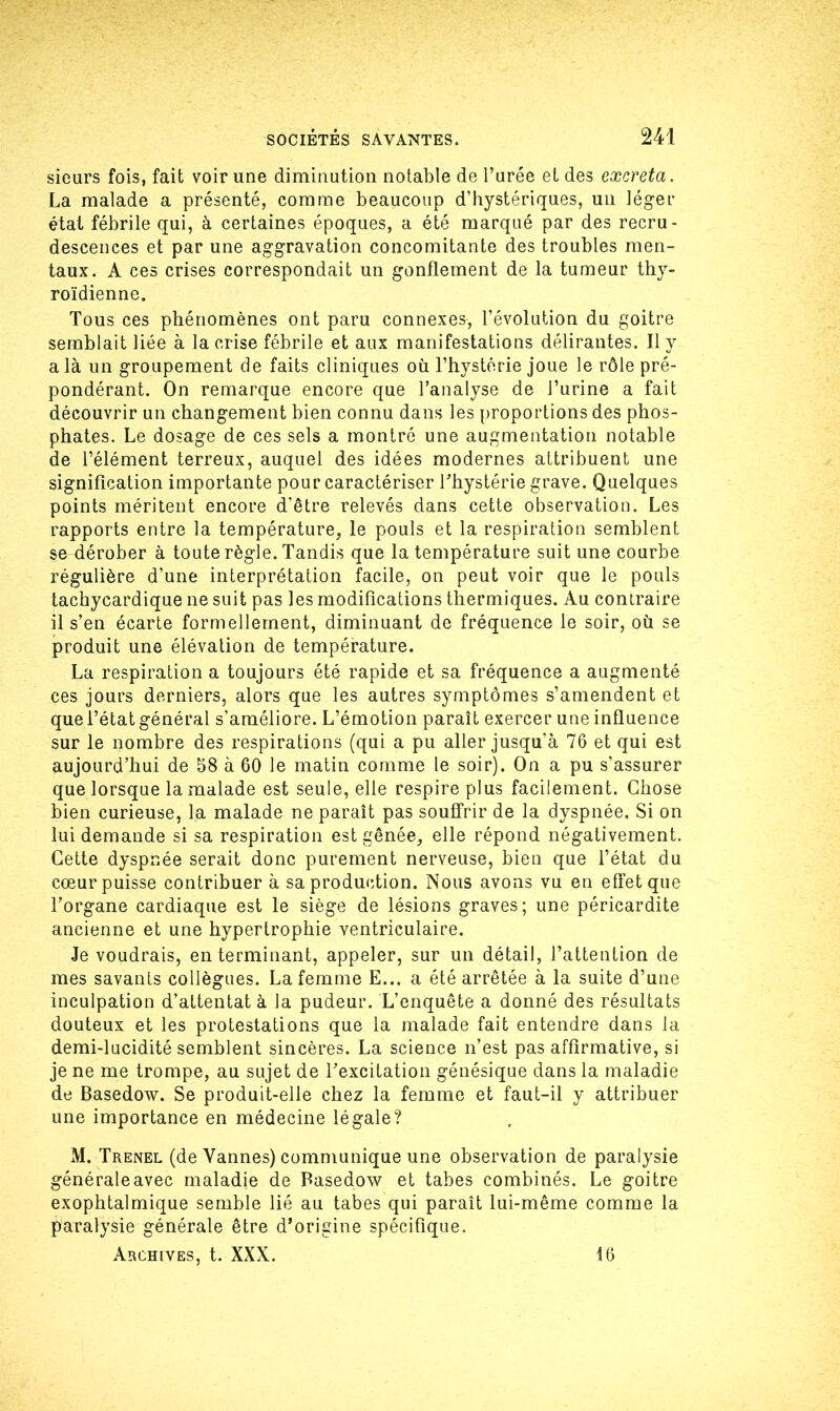 sieurs fois, fait voir une diminution notable de l’urée et des excreta. La malade a présenté, comme beaucoup d’hystériques, un léger état fébrile qui, à certaines époques, a été marqué par des recru- descences et par une aggravation concomitante des troubles men- taux. A ces crises correspondait un gonflement de la tumeur thy- roïdienne. Tous ces phénomènes ont paru connexes, l’évolution du goitre semblait liée à la crise fébrile et aux manifestations délirantes. Il y a là un groupement de faits cliniques où l’hystérie joue le rôle pré- pondérant. On remarque encore que l’analyse de J’urine a fait découvrir un changement bien connu dans les proportions des phos- phates. Le dosage de ces sels a montré une augmentation notable de l’élément terreux, auquel des idées modernes attribuent une signification importante pour caractériser l'hystérie grave. Quelques points méritent encore d’être relevés dans cette observation. Les rapports entre la température, le pouls et la respiration semblent se dérober à toute règle. Tandis que la température suit une courbe régulière d’une interprétation facile, on peut voir que le pouls tachycardique ne suit pas les modifications thermiques. Au contraire il s’en écarte formellement, diminuant de fréquence le soir, où se produit une élévation de température. La respiration a toujours été rapide et sa fréquence a augmenté ces jours derniers, alors que les autres symptômes s’amendent et que l’état général s’améliore. L’émotion paraît exercer une influence sur le nombre des respirations (qui a pu aller jusqu’à 76 et qui est aujourd’hui de 58 à 60 le matin comme le soir). On a pu s’assurer que lorsque la malade est seule, elle respire plus facilement. Chose bien curieuse, la malade ne paraît pas souffrir de la dyspnée. Si on lui demande si sa respiration est gênée, elle répond négativement. Cette dyspnée serait donc purement nerveuse, bien que l’état du cœur puisse contribuer à sa production. Nous avons vu en effet que l’organe cardiaque est le siège de lésions graves; une péricardite ancienne et une hypertrophie ventriculaire. Je voudrais, en terminant, appeler, sur un détail, l’attention de mes savants collègues. La femme E... a été arrêtée à la suite d’une inculpation d’attentat à la pudeur. L’enquête a donné des résultats douteux et les protestations que la malade fait entendre dans la demi-lucidité semblent sincères. La science n’est pas affirmative, si je ne me trompe, au sujet de l’excitation génésique dans la maladie de Basedow. Se produit-elle chez la femme et faut-il y attribuer une importance en médecine légale? M. Trenel (de Vannes) communique une observation de paralysie générale avec maladie de Basedow et tabes combinés. Le goitre exophtalmique semble lié au tabes qui paraît lui-même comme la paralysie générale être d’origine spécifique. Archives, t. XXX. 16