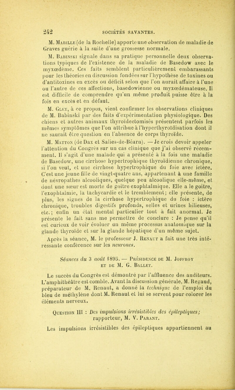 M. Mabille (de la Rochelle) apporte une observation de maladie de Graves guérie à la suite d'une grossesse normale. M. Babinski signale dans sa pratique personnelle deux observa- tions typiques de l’existence de la maladie de Basedow avec le myxœdème. Ces faits semblent particulièrement embarassants pour les théories en discussion fondées sur l’hypothèse de toxines ou d’antitoxines en excès ou déficit selon que l’on aurait affaire à l’une ou l’autre de ces affections, basedowienne ou myxœdémateuse. Il est difficile de comprendre qu’un même produit puisse être à la fois en excès et en défaut. M. Gley, à ce propos, vient confirmer les observations cliniques de M. Babinski par des faits d’expérimentation physiologique. Des chiens et autres animaux thyroïdectomisés présentent parfois les mêmes symptômes que l’on attribue à l’hyperthyroïdisation dont il ne saurait être question en l’absence de corps thyroïde. M. Matton (de Dax et Salies-de-Béarn). —Je crois devoir appeler l’attention du Congrès sur un cas clinique que j’ai observé récem- ment. 11 s’agit d’une malade qui a présenté à la fois une maladie de Basedow, une cirrhose hypertrophique thyroïdienne chronique, si l’on veut, et une cirrhose hypertrophique du foie avec ictère. C’est une jeune fille de vingt-quatre ans, appartenant à une famille de névropathes alcooliques, quelque peu alcoolique elle-même, et dont une sœur est morte de goitre exophtalmique. Elle a le goitre, l’exophtalmie, la tachycardie et le tremblement; elle présente, de plus, les signes de la cirrhose hypertrophique du foie : ictère chronique, troubles digestifs profonds, selles et urines bilieuses, etc.; enfin un état mental particulier tout à fait anormal. Je présente le fait sans me permettre de conclure : Je pense qu’il est curieux de voir évoluer un même processus anatomique sur la glande thyroïde et sur la glande hépatique d’un même sujet. Après la séance, M. le professeur J. Renaut a fait une très inté- ressante conférence sur les neurones. Séances du 3 août 1895. — Présidence de M. Joffroy et de M. G. Ballet. Le succès du Congrès est démontré par l’affluence des auditeurs. L’amphithéâtre est comble. Avant la discussion générale, M. Regaud, préparateur de M. Renaut, a donné la technique de l’emploi du bleu de méthylène dont M. Renaut et lui se servent pour colorer les éléments nerveux. Question III : Des impulsions irrésistibles des épileptiques ; rapporteur, M. V. Parant. Les impulsions irrésistibles des épileptiques appartiennent au