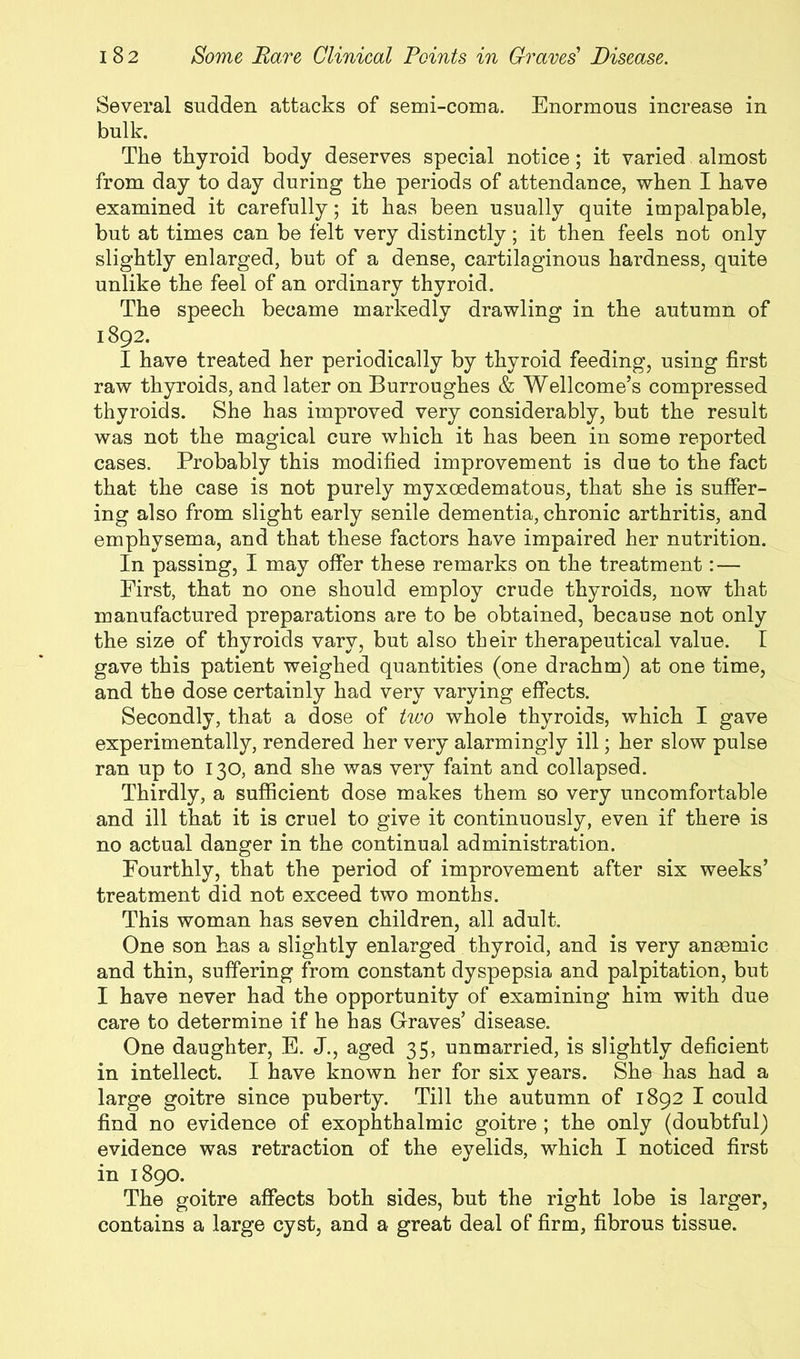 Several sudden attacks of semi-coma. Enormous increase in bulk. The thyroid body deserves special notice; it varied almost from day to day during the periods of attendance, when I have examined it carefully; it has been usually quite impalpable, but at times can be felt very distinctly; it then feels not only slightly enlarged, but of a dense, cartilaginous hardness, quite unlike the feel of an ordinary thyroid. The speech became markedly drawling in the autumn of 1892. I have treated her periodically by thyroid feeding, using first raw thyroids, and later on Burroughes & Wellcome’s compressed thyroids. She has improved very considerably, but the result was not the magical cure which it has been in some reported cases. Probably this modified improvement is due to the fact that the case is not purely myxoedematous, that she is suffer- ing also from slight early senile dementia, chronic arthritis, and emphysema, and that these factors have impaired her nutrition. In passing, I may offer these remarks on the treatment:— First, that no one should employ crude thyroids, now that manufactured preparations are to be obtained, because not only the size of thyroids vary, but also their therapeutical value. I gave this patient weighed quantities (one drachm) at one time, and the dose certainly had very varying effects. Secondly, that a dose of two whole thyroids, which I gave experimentally, rendered her very alarmingly ill; her slow pulse ran up to 130, and she was very faint and collapsed. Thirdly, a sufficient dose makes them so very uncomfortable and ill that it is cruel to give it continuously, even if there is no actual danger in the continual administration. Fourthly, that the period of improvement after six weeks’ treatment did not exceed two months. This woman has seven children, all adult. One son has a slightly enlarged thyroid, and is very anaemic and thin, suffering from constant dyspepsia and palpitation, but I have never had the opportunity of examining him with due care to determine if he has Graves’ disease. One daughter, E. J., aged 35, unmarried, is slightly deficient in intellect. I have known her for six years. She has had a large goitre since puberty. Till the autumn of 1892 I could find no evidence of exophthalmic goitre ; the only (doubtful) evidence was retraction of the eyelids, which I noticed first in 1890. The goitre affects both sides, but the right lobe is larger, contains a large cyst, and a great deal of firm, fibrous tissue.