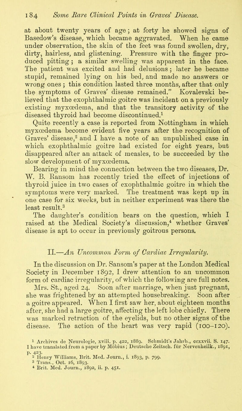 at about twenty years of age; at forty he showed signs of Basedow’s disease, which became aggravated. When he came under observation, the skin of the feet was found swollen, dry, dirty, hairless, and glistening. Pressure with the finger pro- duced pitting ; a similar swelling was apparent in the face. The patient was excited and had delusions ; later he became stupid, remained lying on his bed, and made no answers or wrong ones ; this condition lasted three months, after that only the symptoms of Graves’ disease remained.” Kovalevski be- lieved that the exophthalmic goitre was incident on a previously existing myxoedema, and that the transitory activity of the diseased thyroid had become discontinued.1 Quite recently a case is reported from Nottingham in which myxoedema become evident five years after the recognition of Graves’ disease,2 and I have a note of an unpublished case in which exophthalmic goitre had existed for eight years, but disappeared after an attack of measles, to be succeeded by the slow development of myxoedema. Bearing in mind the connection between the two diseases, Dr. W. B. Ransom has recently tried the effect of injections of thyroid juice in two cases of exophthalmic goitre in which the symptoms were very marked. The treatment was kept up in one case for six weeks, but in neither experiment was there the least result.3 The daughter’s condition bears on the question, which I raised at the Medical Society’s discussion,4 whether Graves’ disease is apt to occur in previously goitrous persons. II.—An Uncommon Form of Cardiac Irregularity. In the discussion on Dr. Sansom’s paper at the London Medical Society in December 1892, I drew attention to an uncommon form of cardiac irregularity, of which the following are full notes. Mrs. St., aged 24. Soon after marriage, when just pregnant, she was frightened by an attempted housebreaking. Soon after a goitre appeared. When I first saw her, about eighteen months after, she had a large goitre, affecting the left lobe chiefly. There was marked retraction of the eyelids, but no other signs of the disease. The action of the heart was very rapid (100-120). 1 Archives de Neui’ologie, xviii. p. 422, 1889. Schmidt’s Jahrb., ccxxvii. S. 147. I have translated from a paper by Mobius ; Deutsche Zeitsch. fur Nervenheilk., 1891, P- 423- 2 Henry Williams, Brit. Med. Journ., 1. 1893, p. 799. 3 Trans.. Oct. 16, 1893.