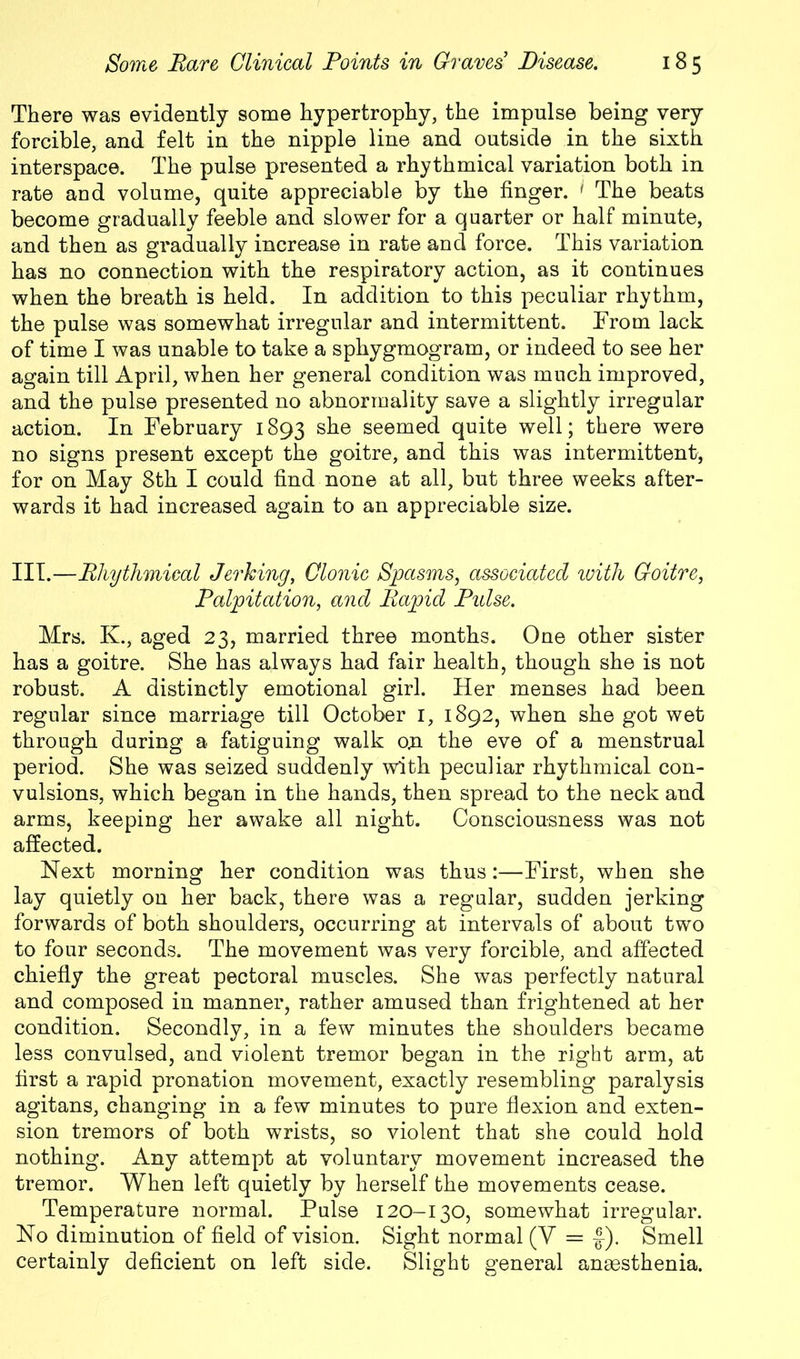 There was evidently some hypertrophy, the impulse being very forcible, and felt in the nipple line and outside in the sixth interspace. The pulse presented a rhythmical variation both in rate and volume, quite appreciable by the finger. ' The beats become gradually feeble and slower for a quarter or half minute, and then as gradually increase in rate ancl force. This variation has no connection with the respiratory action, as it continues when the breath is held. In addition to this peculiar rhythm, the pulse was somewhat irregular and intermittent. From lack of time I was unable to take a sphygmogram, or indeed to see her again till April, when her general condition was much improved, and the pulse presented no abnormality save a slightly irregular action. In February 1893 she seemed quite well; there were no signs present except the goitre, and this was intermittent, for on May 8th I could find none at all, but three weeks after- wards it had increased again to an appreciable size. III.—Rhythmical Jerking, Clonic Spasms, associated ivith Goitre, Palpitation, and Rapid Pidse. Mrs. K., aged 23, married three months. One other sister has a goitre. She has always had fair health, though she is not robust. A distinctly emotional girl. Her menses had been regular since marriage till October 1, 1892, when she got wet through during a fatiguing walk o;n the eve of a menstrual period. She was seized suddenly with peculiar rhythmical con- vulsions, which began in the hands, then spread to the neck and arms, keeping her awake all night. Consciousness was not affected. Next morning her condition was thus:—First, when she lay quietly on her back, there was a regular, sudden jerking forwards of both shoulders, occurring at intervals of about two to four seconds. The movement was very forcible, and affected chiefly the great pectoral muscles. She was perfectly natural and composed in manner, rather amused than frightened at her condition. Secondly, in a few minutes the shoulders became less convulsed, and violent tremor began in the right arm, at first a rapid pronation movement, exactly resembling paralysis agitans, changing in a few minutes to pure flexion and exten- sion tremors of both wrists, so violent that she could hold nothing. Any attempt at voluntary movement increased the tremor. When left quietly by herself the movements cease. Temperature normal. Pulse 120-130, somewhat irregular. No diminution of field of vision. Sight normal (V = f). Smell certainly deficient on left side. Slight general anaesthenia.