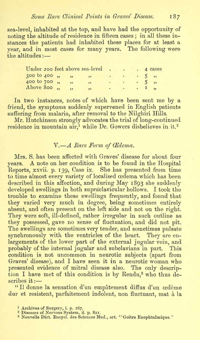 sea-level, inhabited at the top, and have had the opportunity of noting the altitude of residence in fifteen cases ; in all these in- stances the patients had inhabited these places for at least a year, and in most cases for many years. The following were the altitudes:— Under 200 feet above sea-level 300 tO 4°° 33 33 35 400 tO 7°° 33 33 3 3 Above 800 „ ,, ,, 4 cases 5 ?> 5 33 1 3, In two instances, notes of which have been sent me by a friend, the symptoms suddenly supervened in English patients suffering from malaria, after removal to the Nilghiri Hills. Mr. Hutchinson strongly advocates the trial of long-continued residence in mountain air,1 while Dr. Gowers disbelieves in it.2 Y.—A Bare Form of (Edema. Mrs. S. has been affected with Graves’ disease for about four years. A note on her condition is to be found in the Hospital Reports, xxvii. p. 139, Case ix. She has presented from time to time almost every variety of localised oedema which has been described in this affection, and during May 1893 she suddenly developed swellings in both supraclavicular hollows. I took the trouble to examine these swellings frequently, and found that they varied very much in degree, being sometimes entirely absent, and often present on the left side and not on the right. They were soft, ill-defined, rather irregular in such outline as they possessed, gave no sense of fluctuation, and did not pit. The swellings are sometimes very tender, and sometimes pulsate synchronously with the ventricles of the heart. They are en- largements of the lower part of the external jugular vein, and probably of the internal jugular and subclavians in part. This condition is not uncommon in neurotic subjects (apart from Graves’ disease), and I have seen it in a neurotic woman who presented evidence of mitral disease also. The only descrip- tion I have met of this condition is by Rendu,3 who thus de- scribes it:— “ II donne la sensation d’un empatement diffus d’un cedeme dur et resistent, parfaitement indolent, non fluctuant, mat a la 1 Archives of Surgery, i. p. 167. 2 Diseases of Nervous System, ii. p. 821. 3 Nouvelle Diet. Encycl. des Sciences Med., art. “Goitre Exophtalmique.”