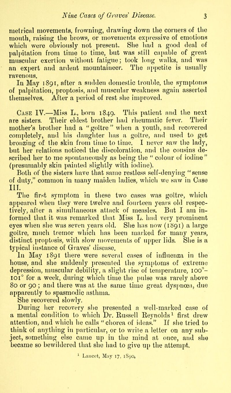 metrical movements, frowning, drawing down the corners of the mouth, raising the brows, or movements expressive of emotions which were obviously not present. She had a good deal of palpitation from time to time, but was still capable of great muscular exertion without fatigue; took long walks, and was an expert and ardent mountaineer. The appetite is usually ravenous. In May 1891, after a sudden domestic trouble, the symptoms of palpitation, proptosis, and muscular weakness again asserted themselves. After a period of rest she improved. Case IV.—Miss L., born 1849. This patient and the next are sisters. Their eldest brother had rheumatic fever. Their mother’s brother had a “ goitre ” when a youth, and recovered completely, and his daughter has a goitre, and used to get bronzing of the skin from time to time. I never saw the lady, but ber relations noticed the discoloration, and the cousins de- scribed her to me spontaneously as being the “ colour of iodine” (presumably skin painted slightly with iodine). Both of the sisters have that same restless self-denying “sense of duty,” common in many maiden ladies, which we saw in Case HI. The first symptom in these two cases was goitre, which appeared when they were twelve and fourteen years old respec- tively, after a simultaneous attack of measles. But I am in- formed that it was remarked that Miss L. had very prominent eyes when she was seven years old. She has now (1891) a large goitre, much tremor which has been marked for many years, distinct proptosis, with slow movements of upper lids. She is a typical instance of Graves’ disease. In May 1891 there were several cases of influenza in the house, and she suddenly presented the symptoms of extreme depression, muscular debility, a slight rise of temperature, ioo°- ioi° for a week, during which time the pulse was rarely above 80 or 90 ; and there was at the same time great dyspnoea, due apparently to spasmodic asthma. She recovered slowly. During her recovery she presented a well-marked case of a mental condition to which Dr. Russell Reynolds1 first drew attention, and which he calls “chorea of ideas.” If she tried to think of anything in particular, or to write a letter on any sub- ject, something else came up in the mind at once, and she became so bewildered that she had to give up the attempt. 1 Lancet, May 17, 1890,