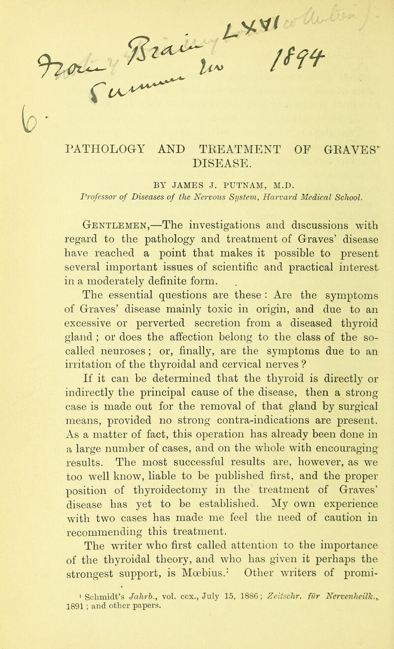 PATHOLOGY AND TREATMENT OF GRAVES' DISEASE. BY JAMES J. PUTNAM, M.D. Professor of Diseases of the Nervous System, Harvard Medical School. Gentlemen,—The investigations and discussions with regard to the pathology and treatment of Graves’ disease have reached a point that makes it possible to present several important issues of scientific and practical interest in a moderately definite form. The essential questions are these : Are the symptoms of Graves’ disease mainly toxic in origin, and due to an excessive or perverted secretion from a diseased thyroid gland ; or does the affection belong to the class of the so- called neuroses; or, finally, are the symptoms due to an irritation of the thyroidal and cervical nerves ? If it can be determined that the thyroid is directly or indirectly the principal cause of the disease, then a strong case is made out for the removal of that gland by surgical means, provided no strong contra-indications are present. As a matter of fact, this operation has already been done in a large number of cases, and on the whole with encouraging results. The most successful results are, however, as we too well know, liable to be published first, and the proper position of thyroidectomy in the treatment of Graves’ disease has yet to be established. My own experience with two cases has made me feel the need of caution in recommending this treatment. The writer who first called attention to the importance of the thyroidal theory, and who has given it perhaps the strongest support, is Moebius.1 2 Other writers of prorni- 1 Schmidt’s Jahrbvol. ccx., July 15, 1886; Zeiisclir. fur Nerveuheilk.,. 1891 ; and other papers.