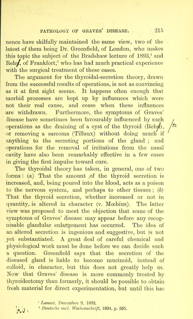 nence have skilfully maintained the same view, two of the latest of them being Dr. Greenfield, of London, who makes this topic the subject of the Bradshaw lecture of 1893,1 and Beh^, of Frankfort,2 who has had much practical experience with the surgical treatment of these cases. The argument for the thyroidal-secretion theory, drawn from the successful results of operations, is not as convincing as it at first sight seems. It happens often enough that morbid processes are kept up by influences which were not their real cause, and cease when these influences are withdrawn. Furthermore, the symptoms of Graves’ disease have sometimes been favourably influenced by such operations as the draining of a cyst of the thyroid (BeFj/), or removing a sarcoma (Tillaux) without doing much if anything to the secreting portions of the gland ; and operations for the removal of irritations from the nasal cavity have also been remarkably effective in a few cases in giving the first impulse toward cure. The thyroidal theory has taken, in general, one of two forms : (a) That the amount .of the thyroid secretion is increased, and, being poured into the blood, acts as a poison to the nervous system, and perhaps to other tissues ; (b) That the thyroid secretion, whether increased or not in quantity, is altered in character (v. Moebius). The latter view was proposed to meet the objection that some of the symptoms of Graves’ disease may appear before any recog- nisable glandular enlargement has occurred. The idea of an altered secretion is ingenious and suggestive, but is not yet substantiated. A great deal of careful chemical and physiological work must be done before we can decide such a question. Greenfield says that the secretion of the diseased gland is liable to become mucinoid, instead of colloid, in character, but this does not greatly help us. Now that Graves’ disease is more commonly treated by thyroidectomy than formerly, it should be possible ta obtain fresh material for direct experimentation, but until this has 1 Lancet, December 9, 1893. 2 Deutsche meet. Wochenschrift, 1894, p. 265.