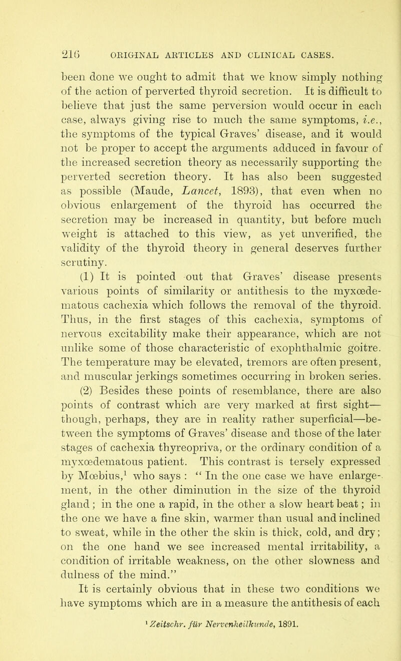 been done we ought to admit that we know simply nothing of the action of perverted thyroid secretion. It is difficult to believe that just the same perversion would occur in each case, always giving rise to much the same symptoms, i.e., the symptoms of the typical Graves’ disease, and it would not be proper to accept the arguments adduced in favour of the increased secretion theory as necessarily supporting the perverted secretion theory. It has also been suggested as possible (Maude, Lancet, 1893), that even when no obvious enlargement of the thyroid has occurred the secretion may be increased in quantity, but before much weight is attached to this view, as yet unverified, the validity of the thyroid theory in general deserves further scrutiny. (1) It is pointed out that Graves’ disease presents various points of similarity or antithesis to the myxoede- matous cachexia which follows the removal of the thyroid. Thus, in the first stages of this cachexia, symptoms of nervous excitability make their appearance, which are not unlike some of those characteristic of exophthalmic goitre. The temperature may be elevated, tremors are often present, and muscular jerkings sometimes occurring in broken series. (2) Besides these points of resemblance, there are also points of contrast which are very marked at first sight— though, perhaps, they are in reality rather superficial—be- tween the symptoms of Graves’ disease and those of the later stages of cachexia thyreopriva, or the ordinary condition of a myxoedematous patient. This contrast is tersely expressed by Moebius,1 who says : “In the one case we have enlarge-, ment, in the other diminution in the size of the thyroid gland; in the one a rapid, in the other a slow heart beat; in the one we have a fine skin, warmer than usual and inclined to sweat, while in the other the skin is thick, cold, and dry; on the one hand we see increased mental irritability, a condition of irritable weakness, on the other slowness and dulness of the mind.” It is certainly obvious that in these two conditions we have symptoms which are in a measure the antithesis of each Zeitschr. fur Nervenheilkunde, 1891.