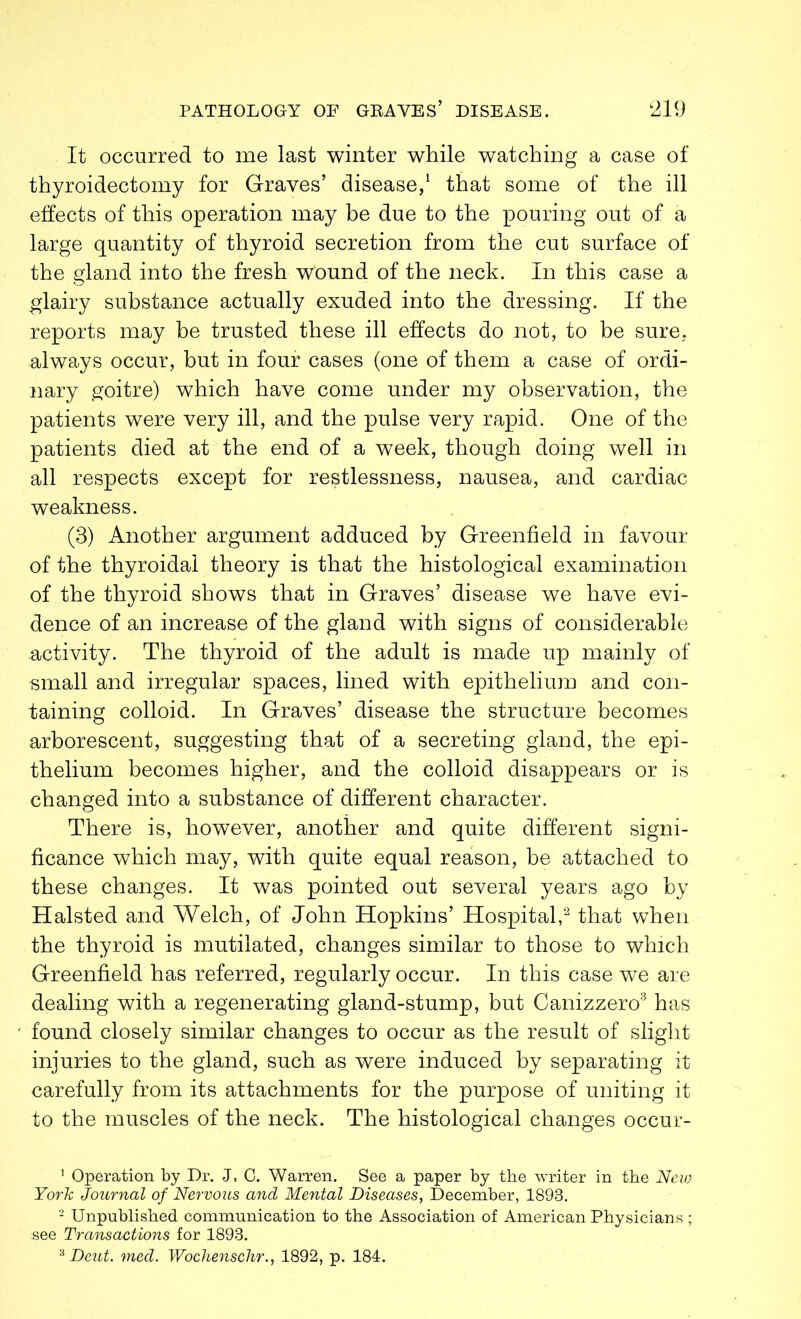 It occurred to me last winter while watching a case of thyroidectomy for Graves’ disease,1 that some of the ill effects of this operation may be due to the pouring out of a large quantity of thyroid secretion from the cut surface of the gland into the fresh wound of the neck. In this case a glairy substance actually exuded into the dressing. If the reports may be trusted these ill effects do not, to be sure, always occur, but in four cases (one of them a case of ordi- nary goitre) which have come under my observation, the patients were very ill, and the pulse very rapid. One of the patients died at the end of a week, though doing well in all respects except for restlessness, nausea, and cardiac weakness. (3) Another argument adduced by Greenfield in favour of the thyroidal theory is that the histological examination of the thyroid shows that in Graves’ disease we have evi- dence of an increase of the gland with signs of considerable activity. The thyroid of the adult is made up mainly of small and irregular spaces, lined with epithelium and con- taining colloid. In Graves’ disease the structure becomes arborescent, suggesting that of a secreting gland, the epi- thelium becomes higher, and the colloid disappears or is changed into a substance of different character. There is, however, another and quite different signi- ficance which may, with quite equal reason, be attached to these changes. It was pointed out several years ago by Halsted and Welch, of John Hopkins’ Hospital,2 that when the thyroid is mutilated, changes similar to those to which Greenfield has referred, regularly occur. In this case we are dealing with a regenerating gland-stump, but Cani.zzero3 has found closely similar changes to occur as the result of slight injuries to the gland, such as were induced by separating it carefully from its attachments for the purpose of uniting it to the muscles of the neck. The histological changes occur- 1 Operation by Dr. J, 0. Warren. See a paper by the writer in the New York Journal of Nervous and Mental Diseases, December, 1893. 2 Unpublished communication to the Association of American Physicians ; see Transactions for 1893.