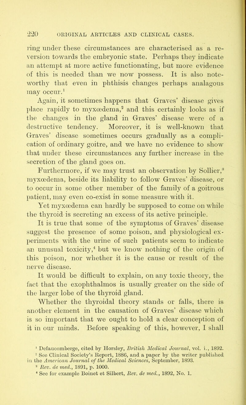 ring under these circumstances are characterised as a re- version towards the embryonic state. Perhaps they indicate an attempt at more active functionating, but more evidence of this is needed than we now possess. It is also note- worthy that even in phthisis changes perhaps analagous may occur.1 Again, it sometimes happens that Graves’ disease gives place rapidly to myxoedema,2 3 and this certainly looks as if the changes in the gland in Graves’ disease were of a destructive tendency. Moreover, it is well-known that Graves’ disease sometimes occurs gradually as a compli- cation of ordinary goitre, and we have no evidence to show that under these circumstances any further increase in the secretion of the gland goes on. Furthermore, if we may trust an observation by Sollier,8 myxoedema, beside its liability to follow Graves’ disease, or to occur in some other member of the family of a goitrous patient, may even co-exist in some measure with it. Yet myxoedema can hardly be supposed to come on while the thyroid is secreting an excess of its active principle. It is true that some of the symptoms of Graves’ disease suggest the presence of some poison, and physiological ex- periments with the urine of such patients seem to indicate an unusual toxicity,4 but we know nothing of the origin of this poison, nor whether it is the cause or result of the nerve disease. It would be difficult to explain, on any toxic theory, the fact that the exophthalmos is usually greater on the side of the larger lobe of the thyroid gland. Whether the thyroidal theory stands or falls, there is. another element in the causation of Graves’ disease which is so important that we ought to hold a clear conception of it in our minds. Before speaking of this, however, I shall 1 Defaucomberge, cited by Horsley, British Medical Journal, vol. i., 1892. 2 See Clinical Society’s Report, 1886, and a paper by the writer published in the American Journal of the Medical Sciences, September, 1893. 3 Bev. de med., 1891, p. 1000. 4 See for example Boinet et Silbert, Bev. de med., 1892, No. 1.