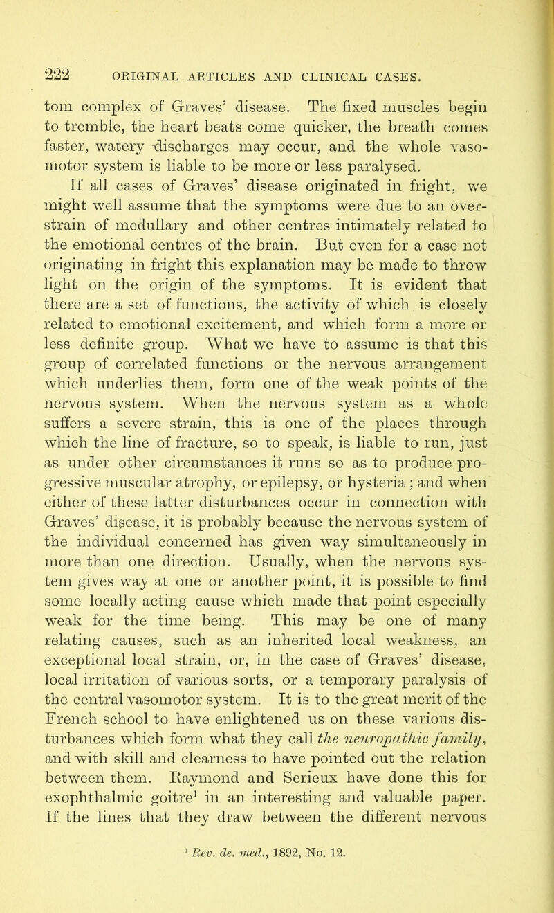 tom complex of Graves’ disease. The fixed muscles begin to tremble, the heart beats come quicker, the breath comes faster, watery discharges may occur, and the whole vaso- motor system is liable to be more or less paralysed. If all cases of Graves’ disease originated in fright, we might well assume that the symptoms were due to an over- strain of medullary and other centres intimately related to the emotional centres of the brain. But even for a case not originating in fright this explanation may be made to throw light on the origin of the symptoms. It is evident that there are a set of functions, the activity of which is closely related to emotional excitement, and which form a more or less definite group. What we have to assume is that this group of correlated functions or the nervous arrangement which underlies them, form one of the weak points of the nervous system. When the nervous system as a whole suffers a severe strain, this is one of the places through which the line of fracture, so to speak, is liable to run, just as under other circumstances it runs so as to produce pro- gressive muscular atrophy, or epilepsy, or hysteria ; and when either of these latter disturbances occur in connection with Graves’ disease, it is probably because the nervous system of the individual concerned has given way simultaneously in more than one direction. Usually, when the nervous sys- tem gives way at one or another point, it is possible to find some locally acting cause which made that point especially weak for the time being. This may be one of many relating causes, such as an inherited local weakness, an exceptional local strain, or, in the case of Graves’ disease, local irritation of various sorts, or a temporary paralysis of the central vasomotor system. It is to the great merit of the French school to have enlightened us on these various dis- turbances which form what they call the neuropathic family, and with skill and clearness to have pointed out the relation between them. Baymond and Serieux have done this for exophthalmic goitre1 in an interesting and valuable paper. If the lines that they draw between the different nervous 1 Rev. de. med., 1892, No. 12.