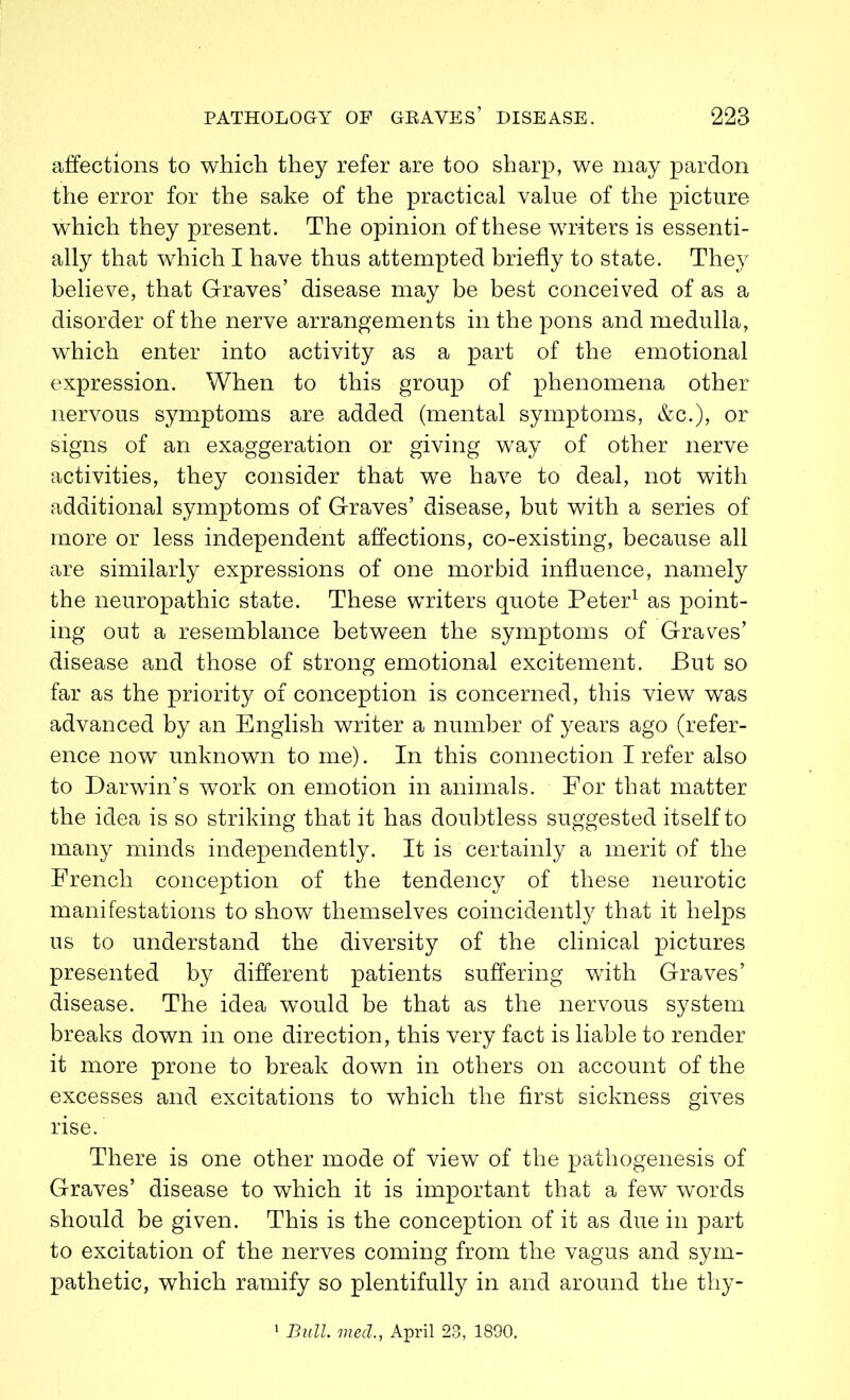 affections to which they refer are too sharp, we may pardon the error for the sake of the practical value of the picture which they present. The opinion of these writers is essenti- ally that which I have thus attempted briefly to state. They believe, that Graves’ disease may be best conceived of as a disorder of the nerve arrangements in the pons and medulla, wThich enter into activity as a part of the emotional expression. When to this group of phenomena other nervous symptoms are added (mental symptoms, &c.), or signs of an exaggeration or giving way of other nerve activities, they consider that we have to deal, not with additional symptoms of Graves’ disease, but with a series of more or less independent affections, co-existing, because all are similarly expressions of one morbid influence, namely the neuropathic state. These writers quote Peter1 as point- ing out a resemblance between the symptoms of Graves’ disease and those of strong emotional excitement. But so far as the priority of conception is concerned, this view was advanced by an English writer a number of years ago (refer- ence now unknown to me). In this connection I refer also to Darwin’s work on emotion in animals. For that matter the idea is so striking that it has doubtless suggested itself to many minds independently. It is certainly a merit of the French conception of the tendency of these neurotic manifestations to show themselves coincidently that it helps us to understand the diversity of the clinical pictures presented by different patients suffering with Graves’ disease. The idea would be that as the nervous system breaks down in one direction, this very fact is liable to render it more prone to break down in others on account of the excesses and excitations to which the first sickness gives rise. There is one other mode of view of the pathogenesis of Graves’ disease to which it is important that a few words should be given. This is the conception of it as due in part to excitation of the nerves coming from the vagus and sym- pathetic, which ramify so plentifully in and around the thy- Bull. med., April 23, 1890.