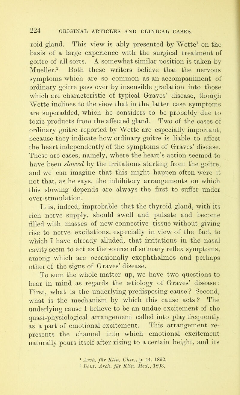 roid gland. This view is ably presented by Wette1 on the basis of a large experience with the surgical treatment of goitre of all sorts. A somewhat similar position is taken by Mueller.2 Both these writers believe that the nervous symptoms which are so common as an accompaniment of ordinary goitre pass over by insensible gradation into those which are characteristic of typical Graves’ disease, though Wette inclines to the view that in the latter case symptoms are superadded, which he considers to be probably due to toxic products from the affected gland. Two of the cases of ordinary goitre reported by Wette are especially important, because they indicate how ordinary goitre is liable to affect the heart independently of the symptoms of Graves’ disease. These are cases, namely, where the heart’s action seemed to have been slowed by the irritations starting from the goitre, and we can imagine that this might happen often were it not that, as he says, the inhibitory arrangements on which this slowing depends are always the first to suffer under over-stimulation. It is, indeed, improbable that the thyroid gland, with its rich nerve supply, should swell and pulsate and become filled with masses of new connective tissue without giving rise to nerve excitations, especially in view of the fact, to which I have already alluded, that irritations in the nasal cavity seem to act as the source of so many reflex symptoms, among which are occasionally exophthalmos and perhaps other of the signs of Graves’ disease. To sum the whole matter up, we have two questions to bear in mind as regards the aetiology of Graves’ disease : First, what is the underlying predisposing cause ? Second, what is the mechanism by which this cause acts ? The underlying cause I believe to be an undue excitement of the quasi-physiological arrangement called into play frequently as a part of emotional excitement. This arrangement re- presents the channel into which emotional excitement naturally pours itself after rising to a certain height, and its 1 Arch, fiir Klin. Chir., p. 44, 1892. 2 Dent. Arch, fur Klin. Med., 1893.