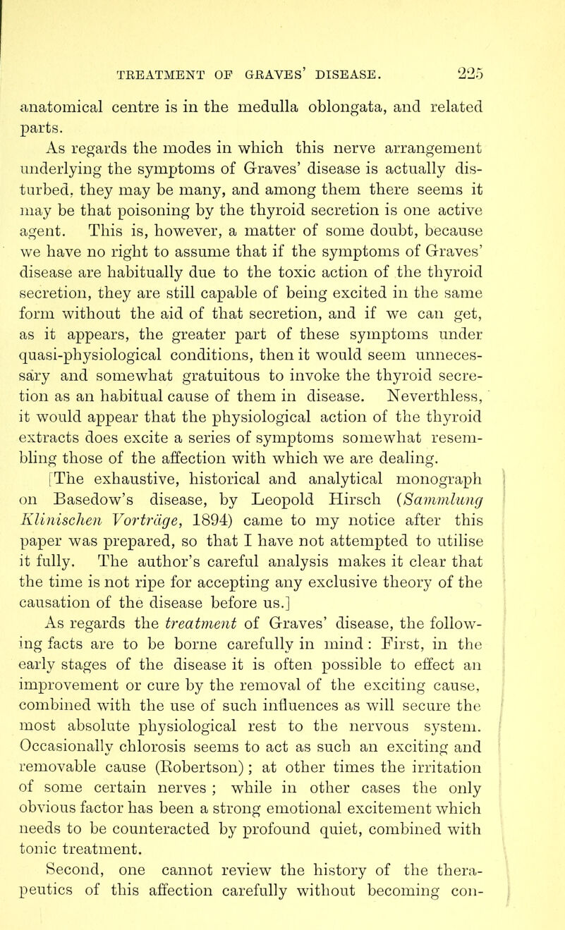 anatomical centre is in the medulla oblongata, and related parts. As regards the modes in which this nerve arrangement underlying the symptoms of Graves’ disease is actually dis- turbed, they may be many, and among them there seems it may be that poisoning by the thyroid secretion is one active agent. This is, however, a matter of some doubt, because we have no right to assume that if the symptoms of Graves’ disease are habitually due to the toxic action of the thyroid secretion, they are still capable of being excited in the same form without the aid of that secretion, and if we can get, as it appears, the greater part of these symptoms under quasi-physiological conditions, then it would seem unneces- sary and somewhat gratuitous to invoke the thyroid secre- tion as an habitual cause of them in disease. 1STeverthless, it would appear that the physiological action of the thyroid extracts does excite a series of symptoms somewhat resem- bling those of the affection with which we are dealing. [The exhaustive, historical and analytical monograph on Basedow’s disease, by Leopold Hirsch (Sammlung Klinischen Vortrcige, 1894) came to my notice after this paper was prepared, so that I have not attempted to utilise it fully. The author’s careful analysis makes it clear that the time is not ripe for accepting any exclusive theory of the causation of the disease before us.] As regards the treatment of Graves’ disease, the follow- ing facts are to be borne carefully in mind : First, in the early stages of the disease it is often possible to effect an improvement or cure by the removal of the exciting cause, combined with the use of such influences as will secure the most absolute physiological rest to the nervous system. Occasionally chlorosis seems to act as such an exciting and removable cause (Robertson); at other times the irritation of some certain nerves ; while in other cases the only obvious factor has been a strong emotional excitement which needs to be counteracted by profound quiet, combined with tonic treatment. Second, one cannot review the history of the thera- peutics of this affection carefully without becoming con-