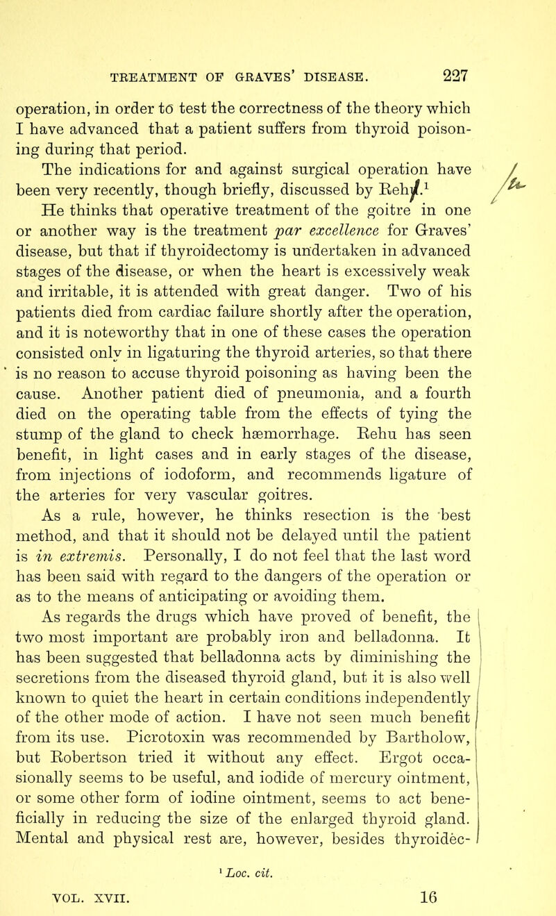 operation, in order t(5 test the correctness of the theory which I have advanced that a patient suffers from thyroid poison- ing during that period. The indications for and against surgical operation have been very recently, though briefly, discussed by Rehjjf.1 He thinks that operative treatment of the goitre in one or another way is the treatment par excellence for Graves’ disease, but that if thyroidectomy is undertaken in advanced stages of the disease, or when the heart is excessively weak and irritable, it is attended with great danger. Two of his patients died from cardiac failure shortly after the operation, and it is noteworthy that in one of these cases the operation consisted only in ligaturing the thyroid arteries, so that there is no reason to accuse thyroid poisoning as having been the cause. Another patient died of pneumonia, and a fourth died on the operating table from the effects of tying the stump of the gland to check haemorrhage. Rehu has seen benefit, in light cases and in early stages of the disease, from injections of iodoform, and recommends ligature of the arteries for very vascular goitres. As a rule, however, he thinks resection is the 'best method, and that it should not be delayed until the patient is in extremis. Personally, I do not feel that the last word has been said with regard to the dangers of the operation or as to the means of anticipating or avoiding them. As regards the drugs which have proved of benefit, the I two most important are probably iron and belladonna. Ifc has been suggested that belladonna acts by diminishing the | secretions from the diseased thyroid gland, but it is also well known to quiet the heart in certain conditions independently of the other mode of action. I have not seen much benefit from its use. Picrotoxin was recommended by Bartholow, but Robertson tried it without any effect. Ergot occa- sionally seems to be useful, and iodide of mercury ointment, or some other form of iodine ointment, seems to act bene- ficially in reducing the size of the enlarged thyroid gland. Mental and physical rest are, however, besides thyroidec- 1 Loc. cit. VOL. XVII. 16