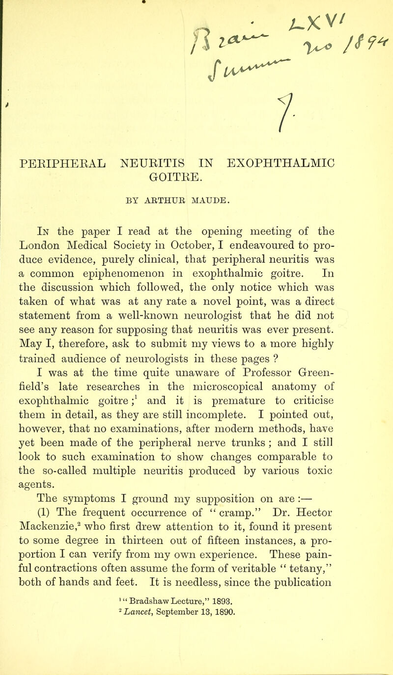 fl ■ L.XV' V^9 Jt9« 7 PEEIPHERAL NEURITIS IN EXOPHTHALMIC GOITRE. In the paper I read at the opening meeting of the London Medical Society in October, I endeavoured to pro- duce evidence, purely clinical, that peripheral neuritis was a common epiphenomenon in exophthalmic goitre. In the discussion which followed, the only notice which was taken of what was at any rate a novel point, was a direct statement from a well-known neurologist that he did not see any reason for supposing that neuritis was ever present. May I, therefore, ask to submit my views to a more highly trained audience of neurologists in these pages ? I was at the time quite unaware of Professor Green- field’s late researches in the microscopical anatomy of exophthalmic goitre j1 and it is premature to criticise them in detail, as they are still incomplete. I pointed out, however, that no examinations, after modern methods, have yet been made of the peripheral nerve trunks ; and I still look to such examination to show changes comparable to the so-called multiple neuritis produced by various toxic agents. The symptoms I ground my supposition on are :— (1) The frequent occurrence of “ cramp.” Hr. Hector Mackenzie,2 who first drew attention to it, found it present to some degree in thirteen out of fifteen instances, a pro- portion I can verify from my own experience. These pain- ful contractions often assume the form of veritable “ tetany,” both of hands and feet. It is needless, since the publication BY ARTHUR MAUDE. 1 “ Bradshaw Lecture,” 1893.