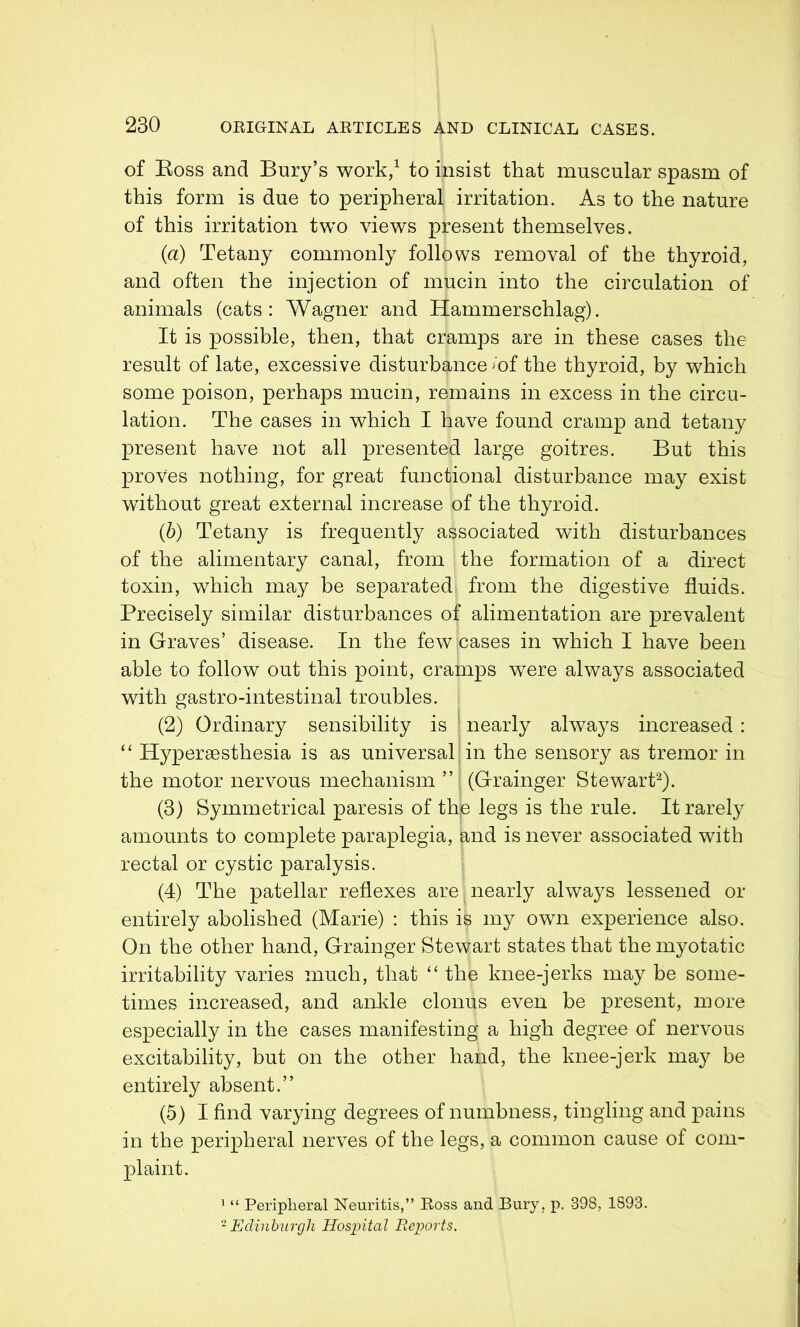 of Ross and Bury’s work,1 to insist that muscular spasm of this form is due to peripheral irritation. As to the nature of this irritation two views present themselves. (a) Tetany commonly follows removal of the thyroid, and often the injection of mucin into the circulation of animals (cats: Wagner and Hammerschlag). It is possible, then, that cramps are in these cases the result of late, excessive disturbance »of the thyroid, by which some poison, perhaps mucin, remains in excess in the circu- lation. The cases in which I have found cramp and tetany present have not all presented large goitres. But this proves nothing, for great functional disturbance may exist without great external increase of the thyroid. (b) Tetany is frequently associated with disturbances of the alimentary canal, from the formation of a direct toxin, which may be separated from the digestive fluids. Precisely similar disturbances of alimentation are prevalent in Graves’ disease. In the few;cases in which 1 have been able to follow out this point, cramps were always associated with gastro-intestinal troubles. (2) Ordinary sensibility is nearly always increased : “ Hypersesthesia is as universal in the sensory as tremor in the motor nervous mechanism ” (Grainger Stewart2). (3) Symmetrical paresis of the legs is the rule. It rarely amounts to complete paraplegia, $,nd is never associated with rectal or cystic paralysis. (4) The patellar reflexes are, nearly always lessened or entirely abolished (Marie) : this is my own experience also. On the other hand, Grainger Stewart states that the myotatic irritability varies much, that “ the knee-jerks may be some- times increased, and ankle clonus even be present, more especially in the cases manifesting a high degree of nervous excitability, but on the other hand, the knee-jerk may be entirely absent.” (5) 1 find varying degrees of numbness, tingling and pains in the peripheral nerves of the legs, a common cause of com- plaint. 1 “ Peripheral Neuritis,” Boss and Bury. p. 398, 1893. 2 Edinburgh Hospital Reports.