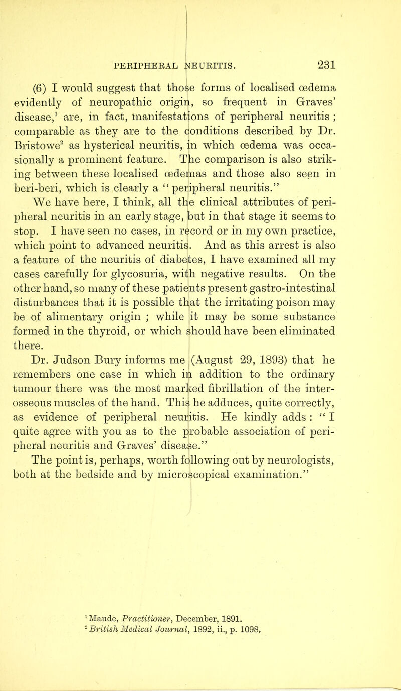 (6) I would suggest that those forms of localised oedema evidently of neuropathic origin, so frequent in Graves’ disease,1 are, in fact, manifestations of peripheral neuritis ; comparable as they are to the conditions described by Dr. Bristowe2 as hysterical neuritis, in which oedema was occa- sionally a prominent feature. The comparison is also strik- ing between these localised oedemas and those also seen in beri-beri, which is clearly a “ peripheral neuritis.” We have here, I think, all the clinical attributes of peri- pheral neuritis in an early stage, hut in that stage it seems to stop. I have seen no cases, in record or in my own practice, which point to advanced neuritis. And as this arrest is also a feature of the neuritis of diabetes, I have examined all my cases carefully for glycosuria, with negative results. On the other hand, so many of these patients present gastro-intestinal disturbances that it is possible that the irritating poison may be of alimentary origin ; while it may be some substance formed in the thyroid, or which should have been eliminated there. Dr. Judson Bury informs me (August 29, 1893) that he remembers one case in which in addition to the ordinary tumour there was the most marked fibrillation of the inter- osseous muscles of the hand. This he adduces, quite correctly, as evidence of peripheral neuritis. He kindly adds : “I quite agree with you as to the probable association of peri- pheral neuritis and Graves’ disease.” The point is, perhaps, worth following out by neurologists, both at the bedside and by microscopical examination.” 1 Maude, Practitioner, December, 1891. 2 British Medical Journal, 1892, ii., p. 1098.