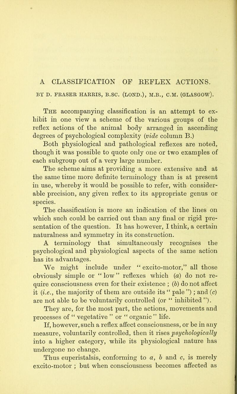 A CLASSIFICATION OF REFLEX ACTIONS. BY D. FRASER HARRIS, B.SC. (LOND.), M.B., C.M. (GLASGOW). The accompanying classification is an attempt to ex- hibit in one view a scheme of the various groups of the reflex actions of the animal body arranged in ascending degrees of psychological complexity {vide column B.) Both physiological and pathological reflexes are noted, though it was possible to quote only one or two examples of each subgroup out of a very large number. The scheme aims at providing a more extensive and at the same time more definite terminology than is at present in use, whereby it would be possible to refer, with consider- able precision, any given reflex to its appropriate genus or species. The classification is more an indication of the lines on which such could be carried out than any final or rigid pre- sentation of the question. It has however, I think, a certain naturalness and symmetry in its construction. A terminology that simultaneously recognises the psychological and physiological aspects of the same action has its advantages. We might include under “ excito-motor,” all those obviously simple or “low” reflexes which (a) do not re- quire consciousness even for their existence ; (b) do not affect it (i.e., the majority of them are outside its “ pale ”); and (c) are not able to be voluntarily controlled (or “ inhibited ”). They are, for the most part, the actions, movements and processes of “ vegetative ” or “ organic ” life. If, however, such a reflex affect consciousness, or be in any measure, voluntarily controlled, then it rises psychologically into a higher category, while its physiological nature has undergone no change. Thus euperistalsis, conforming to a, b and c, is merely excito-motor ; but when consciousness becomes affected as