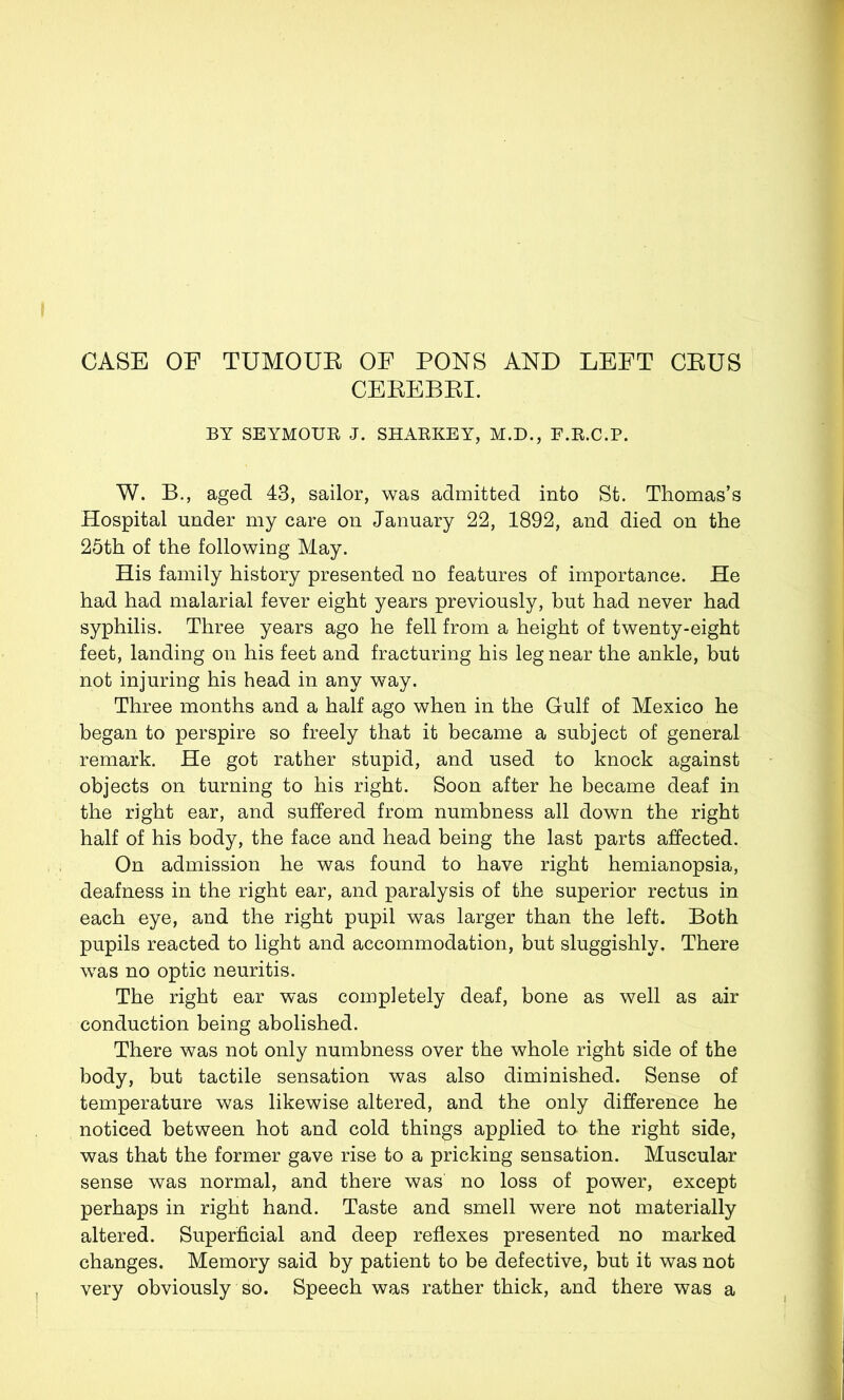 CASE OF TUMOUE OF PONS AND LEFT CEUS CEEEBEI. BY SEYMOUR J. SHARKEY, M.D., F.R.C.P. W. B., aged 43, sailor, was admitted into St. Thomas’s Hospital under my care on January 22, 1892, and died on the 25th of the following May. His family history presented no features of importance. He had had malarial fever eight years previously, but had never had syphilis. Three years ago he fell from a height of twenty-eight feet, landing on his feet and fracturing his leg near the ankle, but not injuring his head in any way. Three months and a half ago when in the Gulf of Mexico he began to perspire so freely that it became a subject of general remark. He got rather stupid, and used to knock against objects on turning to his right. Soon after he became deaf in the right ear, and suffered from numbness all down the right half of his body, the face and head being the last parts affected. On admission he was found to have right hemianopsia, deafness in the right ear, and paralysis of the superior rectus in each eye, and the right pupil was larger than the left. Both pupils reacted to light and accommodation, but sluggishly. There was no optic neuritis. The right ear was completely deaf, bone as well as air conduction being abolished. There was not only numbness over the whole right side of the body, but tactile sensation was also diminished. Sense of temperature was likewise altered, and the only difference he noticed between hot and cold things applied to the right side, was that the former gave rise to a pricking sensation. Muscular sense was normal, and there was no loss of power, except perhaps in right hand. Taste and smell were not materially altered. Superficial and deep reflexes presented no marked changes. Memory said by patient to be defective, but it was not very obviously so. Speech was rather thick, and there was a