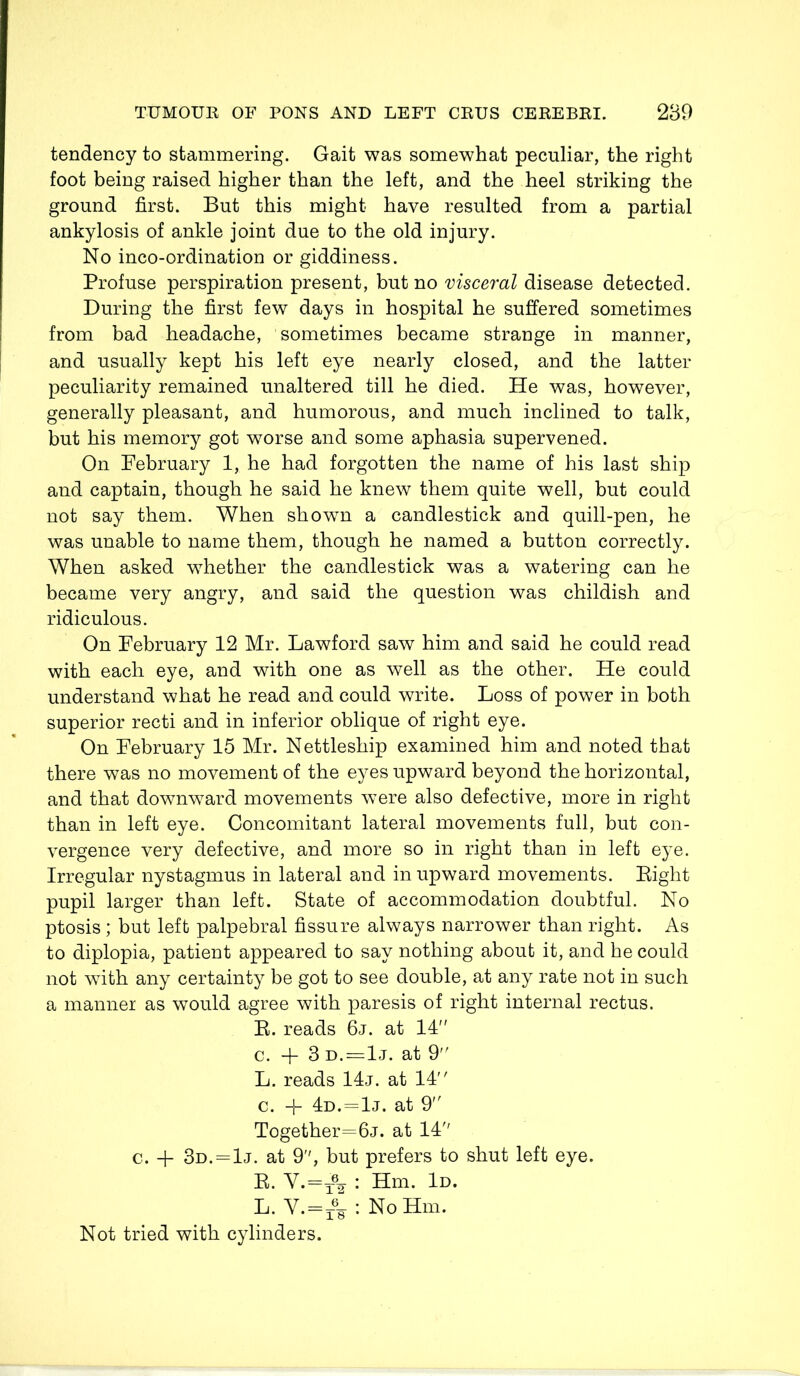 tendency to stammering. Gait was somewhat peculiar, the right foot being raised higher than the left, and the heel striking the ground first. But this might have resulted from a partial ankylosis of ankle joint due to the old injury. No inco-ordination or giddiness. Profuse perspiration present, but no visceral disease detected. During the first few days in hospital he suffered sometimes from bad headache, sometimes became strange in manner, and usually kept his left eye nearly closed, and the latter peculiarity remained unaltered till he died. He was, however, generally pleasant, and humorous, and much inclined to talk, but his memory got worse and some aphasia supervened. On February 1, he had forgotten the name of his last ship and captain, though he said he knew them quite well, but could not say them. When shown a candlestick and quill-pen, he was unable to name them, though he named a button correctly. When asked whether the candlestick was a watering can he became very angry, and said the question was childish and ridiculous. On February 12 Mr. Lawford saw him and said he could read with each eye, and with one as well as the other. He could understand what he read and could write. Loss of power in both superior recti and in inferior oblique of right eye. On February 15 Mr. Nettleship examined him and noted that there was no movement of the eyes upward beyond the horizontal, and that downward movements were also defective, more in right than in left eye. Concomitant lateral movements full, but con- vergence very defective, and more so in right than in left eye. Irregular nystagmus in lateral and in upward movements. Bight pupil larger than left. State of accommodation doubtful. No ptosis; but left palpebral fissure always narrower than right. As to diplopia, patient appeared to say nothing about it, and he could not wTith any certainty be got to see double, at any rate not in such a manner as would agree with paresis of right internal rectus. R. reads 6j. at 14 c. + 3 d.=1j. at 9 L. reads 14j. at 14 c. -f 4d. = 1j. at 9 Together=6j. at 14 c. -f 3d.=1j. at 9, but prefers to shut left eye. E. V.=t62 : Hm. Id. L. V.=x68 : NoHm. Not tried with cylinders.