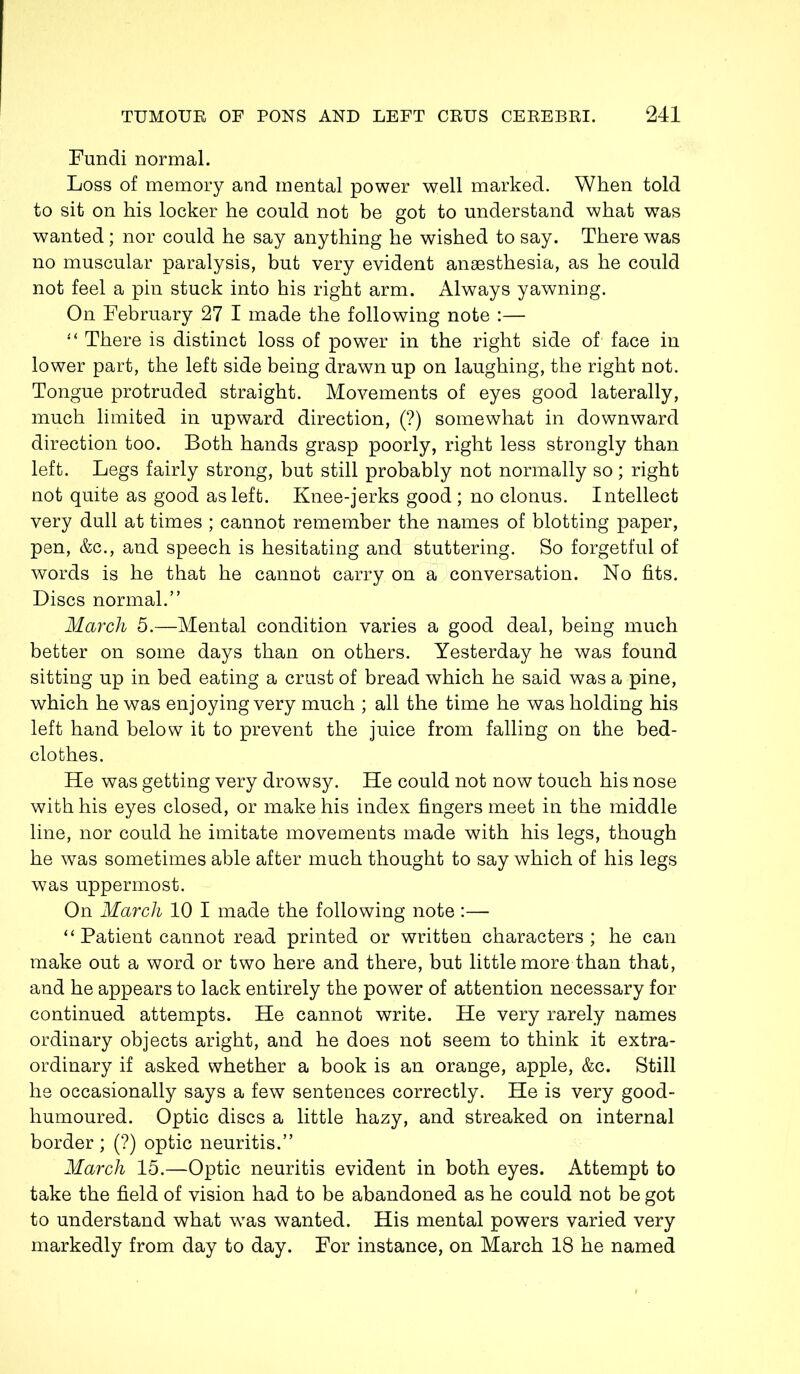 Fundi normal. Loss of memory and mental power well marked. When told to sit on his locker he could not be got to understand what was wanted; nor could he say anything he wished to say. There was no muscular paralysis, but very evident anaesthesia, as he could not feel a pin stuck into his right arm. Always yawning. On February 27 I made the following note :— “ There is distinct loss of power in the right side of face in lower part, the left side being drawn up on laughing, the right not. Tongue protruded straight. Movements of eyes good laterally, much limited in upward direction, (?) somewhat in downward direction too. Both hands grasp poorly, right less strongly than left. Legs fairly strong, but still probably not normally so; right not quite as good as left. Knee-jerks good ; no clonus. Intellect very dull at times ; cannot remember the names of blotting paper, pen, &c., and speech is hesitating and stuttering. So forgetful of words is he that he cannot carry on a conversation. No fits. Discs normal.” March 5.—Mental condition varies a good deal, being much better on some days than on others. Yesterday he was found sitting up in bed eating a crust of bread which he said was a pine, which he was enjoying very much ; all the time he was holding his left hand below it to prevent the juice from falling on the bed- clothes. He was getting very drowsy. He could not now touch his nose with his eyes closed, or make his index fingers meet in the middle line, nor could he imitate movements made with his legs, though he was sometimes able after much thought to say which of his legs was uppermost. On March 10 I made the following note :— “ Patient cannot read printed or written characters; he can make out a word or two here and there, but little more than that, and he appears to lack entirely the power of attention necessary for continued attempts. He cannot write. He very rarely names ordinary objects aright, and he does not seem to think it extra- ordinary if asked whether a book is an orange, apple, &c. Still he occasionally says a few sentences correctly. He is very good- humoured. Optic discs a little hazy, and streaked on internal border ; (?) optic neuritis.” March 15.—Optic neuritis evident in both eyes. Attempt to take the field of vision had to be abandoned as he could not be got to understand what was wanted. His mental powers varied very markedly from day to day. For instance, on March 18 he named