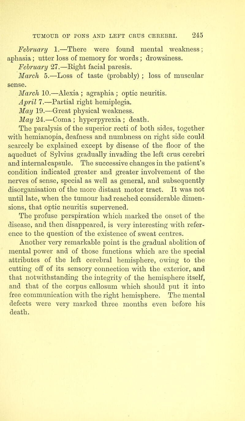 February 1.—There were found mental weakness; aphasia; utter loss of memory for words ; drowsiness. February 27.—Eight facial paresis. March 5.—Loss of taste (probably) ; loss of muscular sense. March 10.—Alexia ; agraphia ; optic neuritis. April 7.—Partial right hemiplegia. May 19.—Great physical weakness. May 24.—Coma ; hyperpyrexia ; death. The paralysis of the superior recti of both sides, together with hemianopia, deafness and numbness on right side could scarcely be explained except by disease of the floor of the aqueduct of Sylvius gradually invading the left crus cerebri and internal capsule. The successive changes in the patient’s condition indicated greater and greater involvement of the nerves of sense, special as well as general, and subsequently disorganisation of the more distant motor tract. It was not until late, when the tumour had reached considerable dimen- sions, that optic neuritis supervened. The profuse perspiration which marked the onset of the disease, and then disappeared, is very interesting with refer- ence to the question of the existence of sweat centres. Another very remarkable point is the gradual abolition of mental power and of those functions which are the special attributes of the left cerebral hemisphere, owing to the cutting off of its sensory connection with the exterior, and that notwithstanding the integrity of the hemisphere itself, and that of the corpus callosum which should put it into free communication with the right hemisphere. The mental defects were very marked three months even before his death.