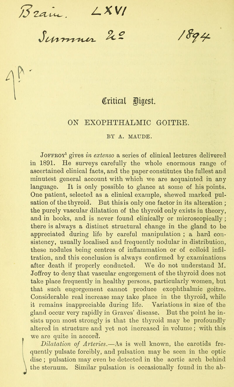7.j?l , Z.XV7 P ' Critical Digest. ON EXOPHTHALMIC GOITRE. BY A. MAUDE. Joffroy1 gives in extenso a series of clinical lectures delivered in 1891. He surveys carefully the whole enormous range of ascertained clinical facts, and the paper constitutes the fullest and minutest general account with which we are acquainted in any language. It is only possible to glance at some of his points. One patient, selected as a clinical example, shewed marked pul- sation of the thyroid. But this is only one factor in its alteration ; the purely vascular dilatation of the thyroid only exists in theory, and in books, and is never found clinically or microscopically ; there is always a distinct structural change in the gland to be appreciated during life by careful manipulation ; a hard con- sistency, usually localised and frequently nodular in distribution, these nodules being centres of inflammation or of colloid infil- tration, and this conclusion is always confirmed by examinations after death if properly conducted. We do not understand M. Joffroy to deny that vascular engorgement of the thyroid does not take place frequently in healthy persons, particularly women, but that such engorgement cannot produce exophthalmic goitre. Considerable real increase may take place in the thyroid, while it remains inappreciable during life. Variations in size of the gland occur very rapidly in Graves’ disease. But the point he in- sists upon most strongly is that the thyroid may be profoundly altered in structure and yet not increased in volume; with this we are quite in accord. Dilatation of Arteries.—As is well known, the carotids fre- quently pulsate forcibly, and pulsation may be seen in the optic * disc ; pulsation may even be detected in the aortic arch behind \ the sternum. Similar pulsation is occasionally found in the ab-