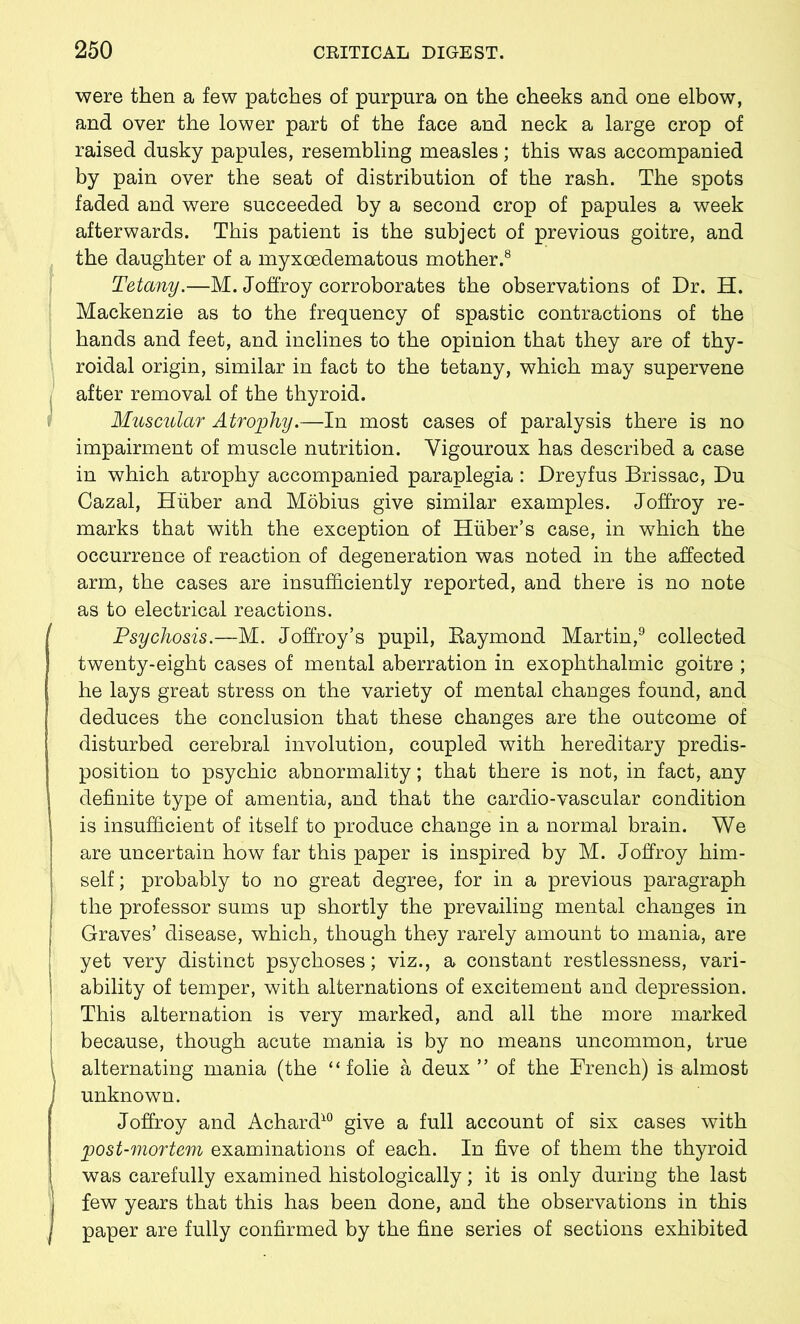 were then a few patches of purpura on the cheeks and one elbow, and over the lower part of the face and neck a large crop of raised dusky papules, resembling measles; this was accompanied by pain over the seat of distribution of the rash. The spots faded and were succeeded by a second crop of papules a week afterwards. This patient is the subject of previous goitre, and the daughter of a myxcedematous mother.8 Tetany.—M. Joffroy corroborates the observations of Dr. H. Mackenzie as to the frequency of spastic contractions of the hands and feet, and inclines to the opinion that they are of thy- roidal origin, similar in fact to the tetany, which may supervene after removal of the thyroid. Muscular Atrophy.—In most cases of paralysis there is no impairment of muscle nutrition. Yigouroux has described a case in which atrophy accompanied paraplegia : Dreyfus Brissac, Du Cazal, Huber and Mobius give similar examples. Joffroy re- marks that with the exception of Huber’s case, in which the occurrence of reaction of degeneration was noted in the affected arm, the cases are insufficiently reported, and there is no note as to electrical reactions. Psychosis.—M. Joffroy’s pupil, Raymond Martin,9 collected twenty-eight cases of mental aberration in exophthalmic goitre ; he lays great stress on the variety of mental changes found, and deduces the conclusion that these changes are the outcome of disturbed cerebral involution, coupled with hereditary predis- position to psychic abnormality; that there is not, in fact, any definite type of amentia, and that the cardio-vascular condition is insufficient of itself to produce change in a normal brain. We are uncertain how far this paper is inspired by M. Joffroy him- self ; probably to no great degree, for in a previous paragraph the professor sums up shortly the prevailing mental changes in Graves’ disease, which, though they rarely amount to mania, are yet very distinct psychoses; viz., a constant restlessness, vari- ability of temper, with alternations of excitement and depression. This alternation is very marked, and all the more marked because, though acute mania is by no means uncommon, true alternating mania (the “ folie a deux ” of the French) is almost unknown. Joffroy and Achard10 give a full account of six cases with post-mortem examinations of each. In five of them the thyroid was carefully examined histologically; it is only during the last few years that this has been done, and the observations in this paper are fully confirmed by the fine series of sections exhibited