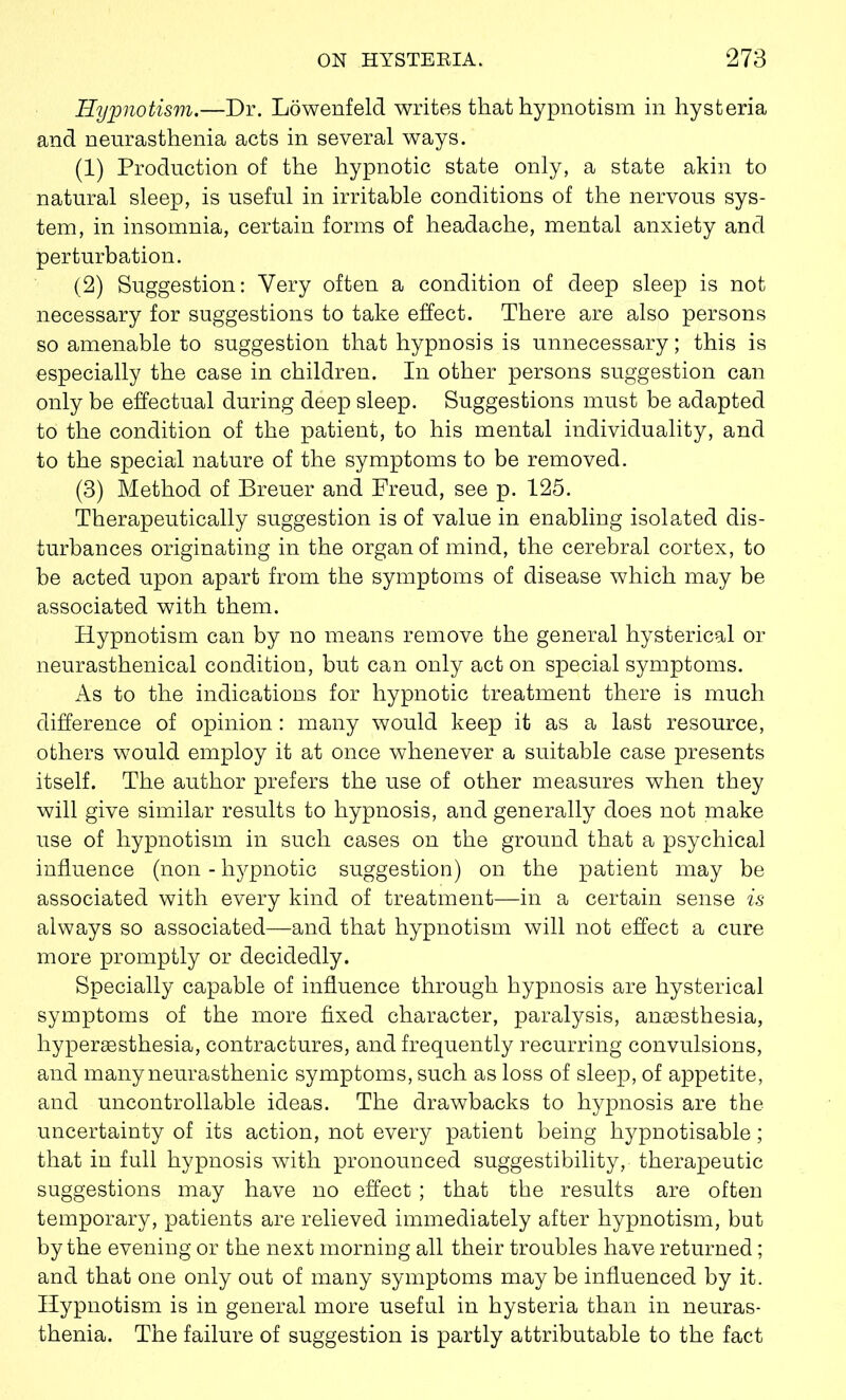 Hypnotism.—Dr. Lowenfeld writes that hypnotism in hysteria and neurasthenia acts in several ways. (1) Production of the hypnotic state only, a state akin to natural sleep, is useful in irritable conditions of the nervous sys- tem, in insomnia, certain forms of headache, mental anxiety and perturbation. (2) Suggestion: Very often a condition of deep sleep is not necessary for suggestions to take effect. There are also persons so amenable to suggestion that hypnosis is unnecessary; this is especially the case in children. In other persons suggestion can only be effectual during deep sleep. Suggestions must be adapted to the condition of the patient, to his mental individuality, and to the special nature of the symptoms to be removed. (3) Method of Breuer and Freud, see p. 125. Therapeutically suggestion is of value in enabling isolated dis- turbances originating in the organ of mind, the cerebral cortex, to be acted upon apart from the symptoms of disease which may be associated with them. Hypnotism can by no means remove the general hysterical or neurasthenical condition, but can only act on special symptoms. As to the indications for hypnotic treatment there is much difference of opinion: many would keep it as a last resource, others would employ it at once whenever a suitable case presents itself. The author prefers the use of other measures when they will give similar results to hypnosis, and generally does not make use of hypnotism in such cases on the ground that a psychical influence (non - hypnotic suggestion) on the patient may be associated with every kind of treatment—in a certain sense is always so associated—and that hypnotism will not effect a cure more promptly or decidedly. Specially capable of influence through hypnosis are hysterical symptoms of the more fixed character, paralysis, anaesthesia, hyperaesthesia, contractures, and frequently recurring convulsions, and many neurasthenic symptoms, such as loss of sleep, of appetite, and uncontrollable ideas. The drawbacks to hypnosis are the uncertainty of its action, not every patient being hypnotisable; that in full hypnosis with pronounced suggestibility, therapeutic suggestions may have no effect; that the results are often temporary, patients are relieved immediately after hypnotism, but by the evening or the next morning all their troubles have returned; and that one only out of many symptoms may be influenced by it. Hypnotism is in general more useful in hysteria than in neuras- thenia. The failure of suggestion is partly attributable to the fact