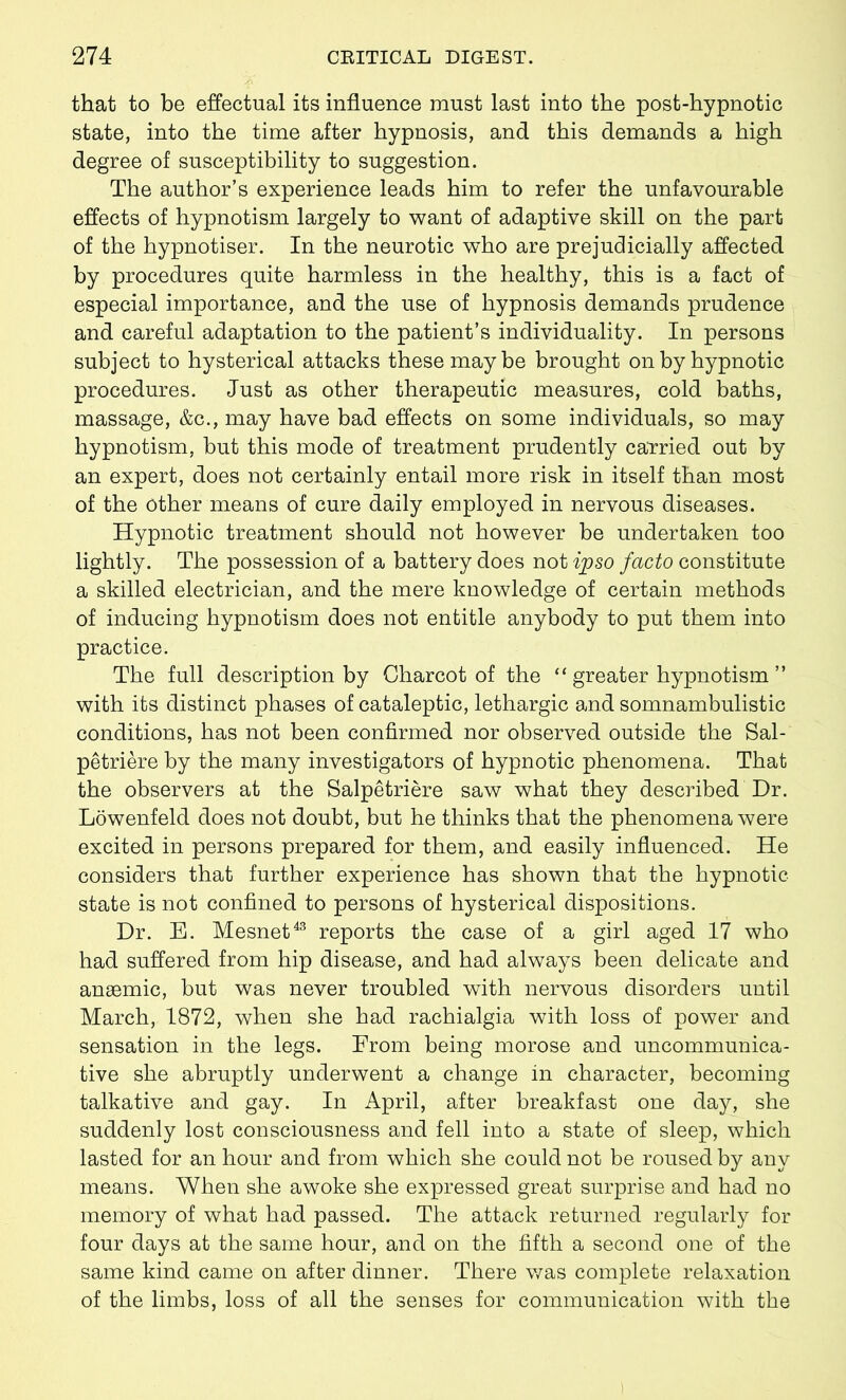 that to be effectual its influence must last into the post-hypnotic state, into the time after hypnosis, and this demands a high degree of susceptibility to suggestion. The author’s experience leads him to refer the unfavourable effects of hypnotism largely to want of adaptive skill on the part of the hypnotiser. In the neurotic who are prejudicially affected by procedures quite harmless in the healthy, this is a fact of especial importance, and the use of hypnosis demands prudence and careful adaptation to the patient’s individuality. In persons subject to hysterical attacks these maybe brought on by hypnotic procedures. Just as other therapeutic measures, cold baths, massage, &c., may have bad effects on some individuals, so may hypnotism, but this mode of treatment prudently carried out by an expert, does not certainly entail more risk in itself than most of the Other means of cure daily employed in nervous diseases. Hypnotic treatment should not however be undertaken too lightly. The possession of a battery does not ipso facto constitute a skilled electrician, and the mere knowledge of certain methods of inducing hypnotism does not entitle anybody to put them into practice. The full description by Charcot of the “ greater hypnotism ” with its distinct phases of cataleptic, lethargic and somnambulistic conditions, has not been confirmed nor observed outside the Sal- petriere by the many investigators of hypnotic phenomena. That the observers at the Salpetriere saw what they described Dr. Lowenfeld does not doubt, but he thinks that the phenomena were excited in persons prepared for them, and easily influenced. He considers that further experience has shown that the hypnotic- state is not confined to persons of hysterical dispositions. Dr. E. Mesnet43 reports the case of a girl aged 17 who had suffered from hip disease, and had always been delicate and anaemic, but was never troubled with nervous disorders until March, 1872, when she had rachialgia with loss of power and sensation in the legs. From being morose and uncommunica- tive she abruptly underwent a change in character, becoming talkative and gay. In April, after breakfast one day, she suddenly lost consciousness and fell into a state of sleep, which lasted for an hour and from which she could not be roused by any means. When she awoke she expressed great surprise and had no memory of what had passed. The attack returned regularly for four days at the same hour, and on the fifth a second one of the same kind came on after dinner. There was complete relaxation of the limbs, loss of all the senses for communication with the