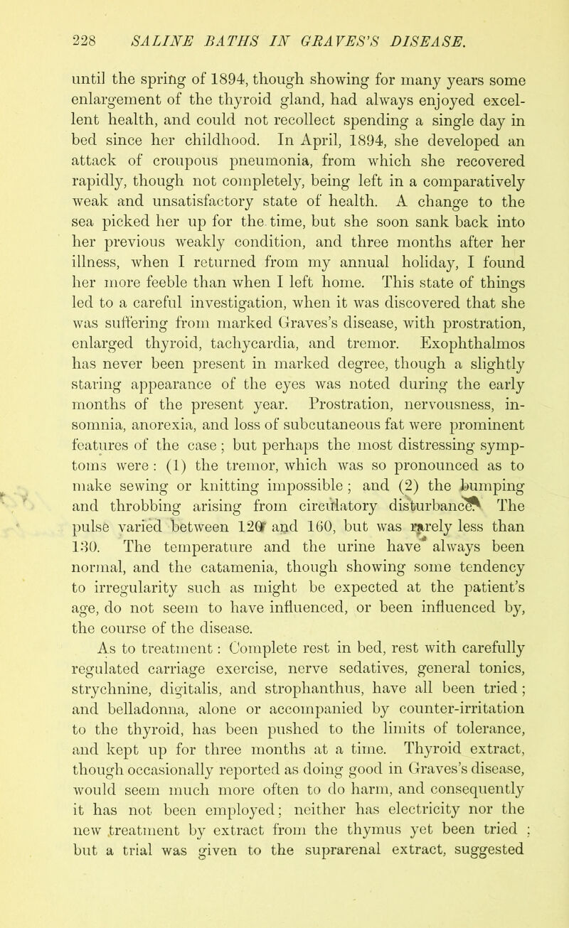 until the spring of 1894, though showing for many years some enlargement of the thyroid gland, had always enjoyed excel- lent health, and could not recollect spending a single day in bed since her childhood. In April, 1894, she developed an attack of croupous pneumonia, from which she recovered rapidly, though not completely, being left in a comparatively weak and unsatisfactory state of health. A change to the sea picked her up for the. time, but she soon sank back into her previous weakly condition, and three months after her illness, when I returned from my annual holiday, I found her more feeble than when I left home. This state of things led to a careful investigation, when it was discovered that she was suffering from marked Graves’s disease, with prostration, enlarged thyroid, tachycardia, and tremor. Exophthalmos has never been present in marked degree, though a slightly staring appearance of the eyes was noted during the early months of the present year. Prostration, nervousness, in- somnia, anorexia, and loss of subcutaneous fat were prominent features of the case; but perhaps the most distressing symp- toms were : (1) the tremor, which was so pronounced as to make sewing or knitting impossible ; and (2) the bumping and throbbing arising from circulatory disturbance The pulse varied between 12QT a$d 160, but was rarely less than 180. The temperature and the urine have always been normal, and the catamenia, though showing some tendency to irregularity such as might be expected at the patient’s age, do not seem to have influenced, or been influenced by, the course of the disease. As to treatment: Complete rest in bed, rest with carefully regulated carriage exercise, nerve sedatives, general tonics, strychnine, digitalis, and strophanthus, have all been tried; and belladonna, alone or accompanied by counter-irritation to the thyroid, has been pushed to the limits of tolerance, and kept up for three months at a time. Thyroid extract, though occasionally reported as doing good in Graves’s disease, would seem much more often to do harm, and consequently it has not been employed; neither has electricity nor the new .treatment by extract from the thymus yet been tried ; but a trial was given to the suprarenal extract, suggested