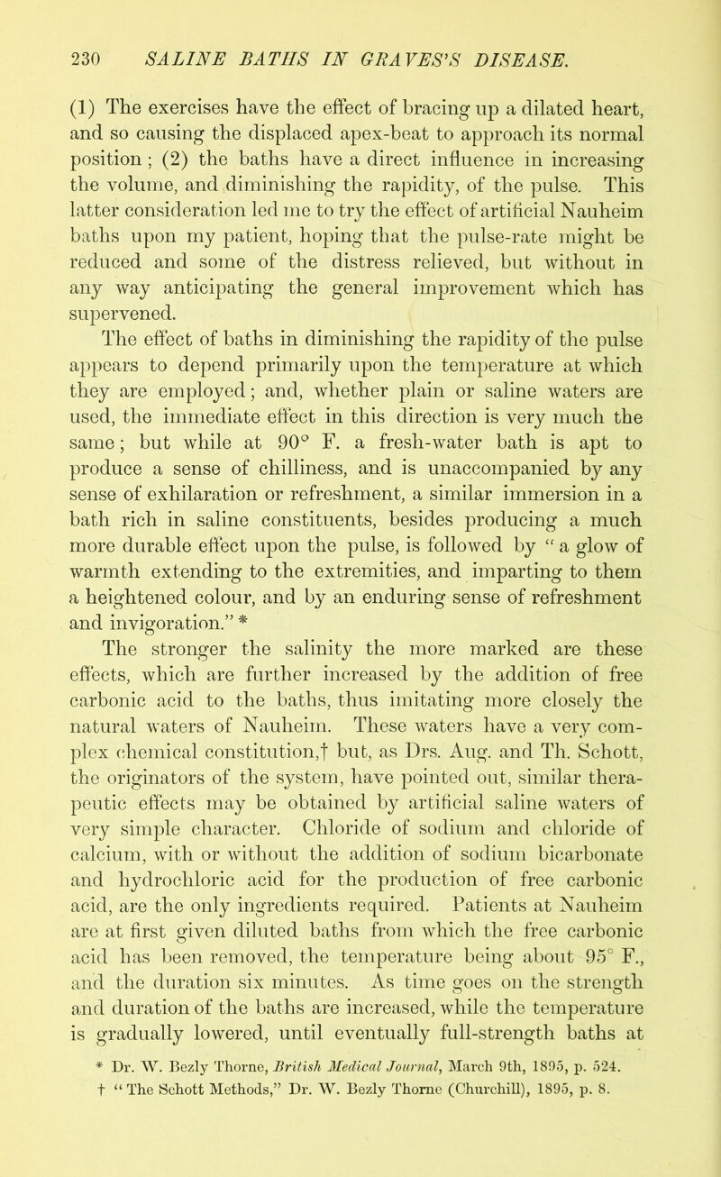 (1) The exercises have the effect of bracing up a dilated heart, and so causing the displaced apex-beat to approach its normal position ; (2) the baths have a direct influence in increasing the volume, and diminishing the rapidity, of the pulse. This latter consideration led me to try the effect of artificial Nauheim baths upon my patient, hoping that the pulse-rate might be reduced and some of the distress relieved, but without in any way anticipating the general improvement which has supervened. The effect of baths in diminishing the rapidity of the pulse appears to depend primarily upon the temperature at which they are employed; and, whether plain or saline waters are used, the immediate effect in this direction is very much the same; but while at 90° F. a fresh-water bath is apt to produce a sense of chilliness, and is unaccompanied by any sense of exhilaration or refreshment, a similar immersion in a bath rich in saline constituents, besides producing a much more durable effect upon the pulse, is followed by “ a glow of warmth extending to the extremities, and imparting to them a heightened colour, and by an enduring sense of refreshment and invigoration.” * The stronger the salinity the more marked are these effects, which are further increased by the addition of free carbonic acid to the baths, thus imitating more closely the natural waters of Nauheim. These waters have a very com- plex chemical constitution,f but, as Drs. Aug. and Th. Schott, the originators of the system, have pointed out, similar thera- peutic effects may be obtained by artificial saline waters of very simple character. Chloride of sodium and chloride of calcium, with or without the addition of sodium bicarbonate and hydrochloric acid for the production of free carbonic acid, are the only ingredients required. Patients at Nauheim are at first given diluted baths from which the free carbonic acid has been removed, the temperature being about 95° F., and the duration six minutes. As time goes on the strength and duration of the baths are increased, while the temperature is gradually lowered, until eventually full-strength baths at * Dr. W. Bezly Thorne, British Medical Journal, March 9th, 1895, p. 524. t “ The Schott Methods,” Dr. W. Bezly Thome (Churchill), 1895, p. 8.