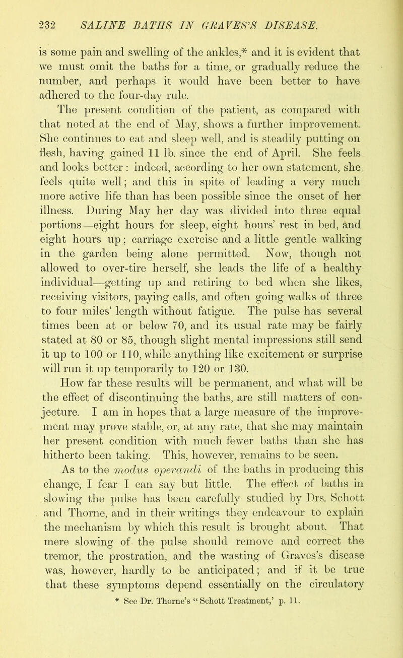 is some pain and swelling of the ankles,* and it is evident that we must omit the baths for a time, or gradually reduce the number, and perhaps it would have been better to have adhered to the four-day rule. The present condition of the patient, as compared with that noted at the end of May, shows a further improvement. She continues to eat and sleep well, and is steadily putting on flesh, having gained 11 lb. since the end of April. She feels and looks better : indeed, according to her own statement, she feels quite well; and this in spite of leading a very much more active life than has been possible since the onset of her illness. During May her day was divided into three equal portions—eight hours for sleep, eight hours’ rest in bed, and eight hours up; carriage exercise and a little gentle walking in the garden being alone permitted. Now, though not allowed to over-tire herself, she leads the life of a healthy individual—getting up and retiring to bed when she likes, receiving visitors, paying calls, and often going walks of three to four miles’ length without fatigue. The pulse has several times been at or below 70, and its usual rate may be fairly stated at 80 or 85, though slight mental impressions still send it up to 100 or 110, while anything like excitement or surprise will run it up temporarily to 120 or 130. How far these results will be permanent, and what will be the effect of discontinuing the baths, are still matters of con- jecture. I am in hopes that a large measure of the improve- ment may prove stable, or, at any rate, that she may maintain her present condition with much fewer baths than she has hitherto been taking. This, however, remains to be seen. As to the modus operandi of the baths in producing this change, I fear I can say but little. The effect of baths in slowing the pulse has been carefully studied by Drs. Schott and Thorne, and in their writings they endeavour to explain the mechanism by which this result is brought about. That mere slowing of the pulse should remove and correct the tremor, the prostration, and the wasting of Graves’s disease was, however, hardly to be anticipated; and if it be true that these symptoms depend essentially on the circulatory * See Dr. Thorne’s “Schott Treatment,’ p. 11.