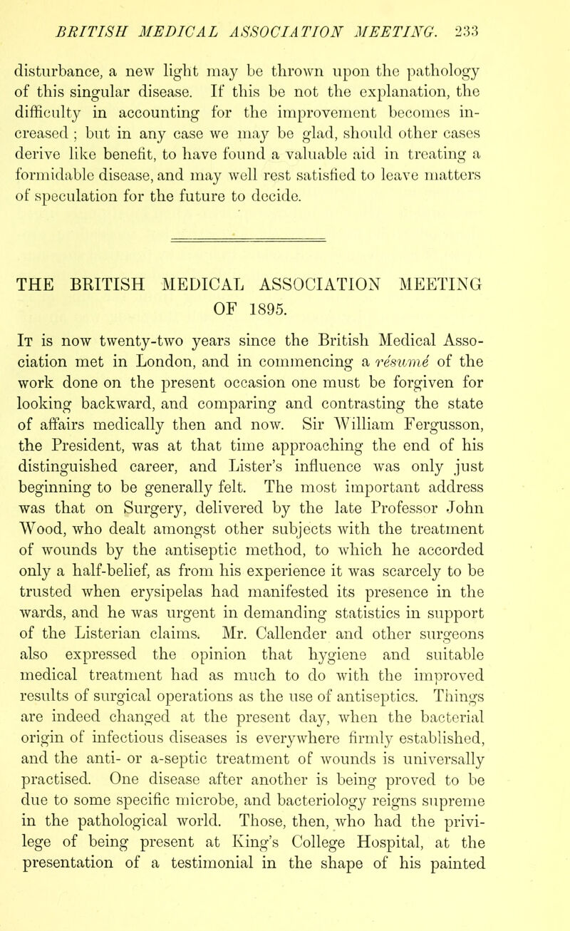 disturbance, a new light may be thrown upon the pathology of this singular disease. If this be not the explanation, the difficulty in accounting for the improvement becomes in- creased ; but in any case we may be glad, should other cases derive like benefit, to have found a valuable aid in treating a formidable disease, and may well rest satisfied to leave matters of speculation for the future to decide. THE BRITISH MEDICAL ASSOCIATION MEETING OF 1895. It is now twenty-two years since the British Medical Asso- ciation met in London, and in commencing a resume of the work done on the present occasion one must be forgiven for looking backward, and comparing and contrasting the state of affairs medically then and now. Sir William Fergusson, the President, was at that time approaching the end of his distinguished career, and Lister’s influence was only just beginning to be generally felt. The most important address was that on Surgery, delivered by the late Professor John Wood, who dealt amongst other subjects with the treatment of wounds by the antiseptic method, to which he accorded only a half-belief, as from his experience it was scarcely to be trusted when erysipelas had manifested its presence in the wards, and he was urgent in demanding statistics in support of the Listerian claims. Mr. Callender and other surgeons also expressed the opinion that hygiene and suitable medical treatment had as much to do with the improved results of surgical operations as the use of antiseptics. Things are indeed changed at the present day, when the bacterial origin of infectious diseases is everywhere firmly established, and the anti- or a-septic treatment of wounds is universally practised. One disease after another is being proved to be due to some specific microbe, and bacteriology reigns supreme in the pathological world. Those, then, who had the privi- lege of being present at King’s College Hospital, at the presentation of a testimonial in the shape of his painted