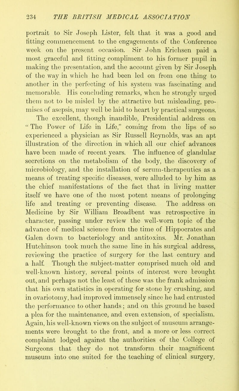 portrait to Sir Joseph Lister, felt that it was a good and fitting commencement to the engagements of the Conference week on the present occasion. Sir John Erichsen paid a most graceful and fitting compliment to his former pupil in making the presentation, and the account given by Sir Joseph of the way in which he had been led on from one thing to another in the perfecting of his system was fascinating and memorable. His concluding remarks, when he strongly urged them not to be misled by the attractive but misleading, pro- mises of asepsis, may well be laid to heart by practical surgeons. The excellent, though inaudible, Presidential address on “ The Power of Life in Life,” coming from the lips of so experienced a physician as Sir Russell Reynolds, was an apt illustration of the direction in which all our chief advances have been made of recent years. The influence of glandular secretions on the metabolism of the body, the discovery of microbiology, and the installation of serum-therapeutics as a means of treating specific diseases, were alluded to by him as the chief manifestations of the fact that in living matter itself we have one of the most potent means of prolonging life and treating or preventing disease. The address on Medicine by Sir William Broadbent was retrospective in character, passing under review the well-worn topic of the advance of medical science from the time of Hippocrates and Galen down to bacteriology and antitoxins. Mr. Jonathan Hutchinson took much the same line in his surgical address, reviewing the practice of surgery for the last century and a half. Though the subject-matter comprised much old and well-known history, several points of interest were brought out, and perhaps not the least of these was the frank admission that his own statistics in operating for stone by crushing, and in ovariotomy, had improved immensely since he had entrusted the performance to other hands ; and on this ground he based a plea for the maintenance, and even extension, of specialism. Again, his well-known views on the subject of museum arrange- ments were brought to the front, and a more or less correct complaint lodged against the authorities of the College of Surgeons that they do not transform their magnificent museum into one suited for the teaching of clinical surgery,