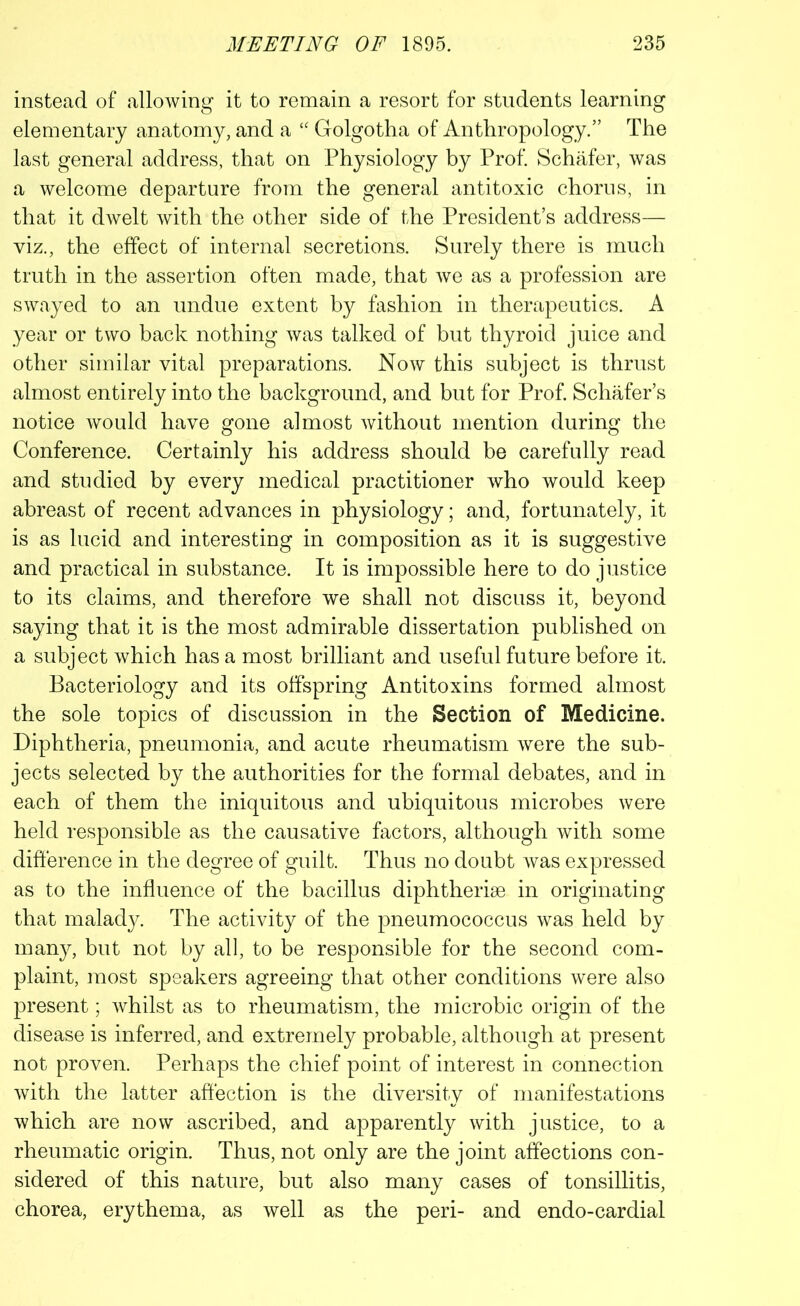 instead of allowing it to remain a resort for students learning elementary anatomy, and a “ Golgotha of Anthropology.” The last general address, that on Physiology by Prof. Schafer, was a welcome departure from the general antitoxic chorus, in that it dwelt with the other side of the President’s address— viz., the effect of internal secretions. Surely there is much truth in the assertion often made, that we as a profession are swayed to an undue extent by fashion in therapeutics. A year or two back nothing was talked of but thyroid juice and other similar vital preparations. Now this subject is thrust almost entirely into the background, and but for Prof. Schafer’s notice would have gone almost without mention during the Conference. Certainly his address should be carefully read and studied by every medical practitioner who would keep abreast of recent advances in physiology; and, fortunately, it is as lucid and interesting in composition as it is suggestive and practical in substance. It is impossible here to do justice to its claims, and therefore we shall not discuss it, beyond saying that it is the most admirable dissertation published on a subject which has a most brilliant and useful future before it. Bacteriology and its offspring Antitoxins formed almost the sole topics of discussion in the Section of Medicine. Diphtheria, pneumonia, and acute rheumatism were the sub- jects selected by the authorities for the formal debates, and in each of them the iniquitous and ubiquitous microbes were held responsible as the causative factors, although with some difference in the degree of guilt. Thus no doubt was expressed as to the influence of the bacillus diphtherise in originating that malady. The activity of the pneumococcus was held by many, but not by all, to be responsible for the second com- plaint, most speakers agreeing that other conditions were also present; whilst as to rheumatism, the microbic origin of the disease is inferred, and extremely probable, although at present not proven. Perhaps the chief point of interest in connection with the latter affection is the diversity of manifestations which are now ascribed, and apparently with justice, to a rheumatic origin. Thus, not only are the joint affections con- sidered of this nature, but also many cases of tonsillitis, chorea, erythema, as well as the peri- and endo-cardial