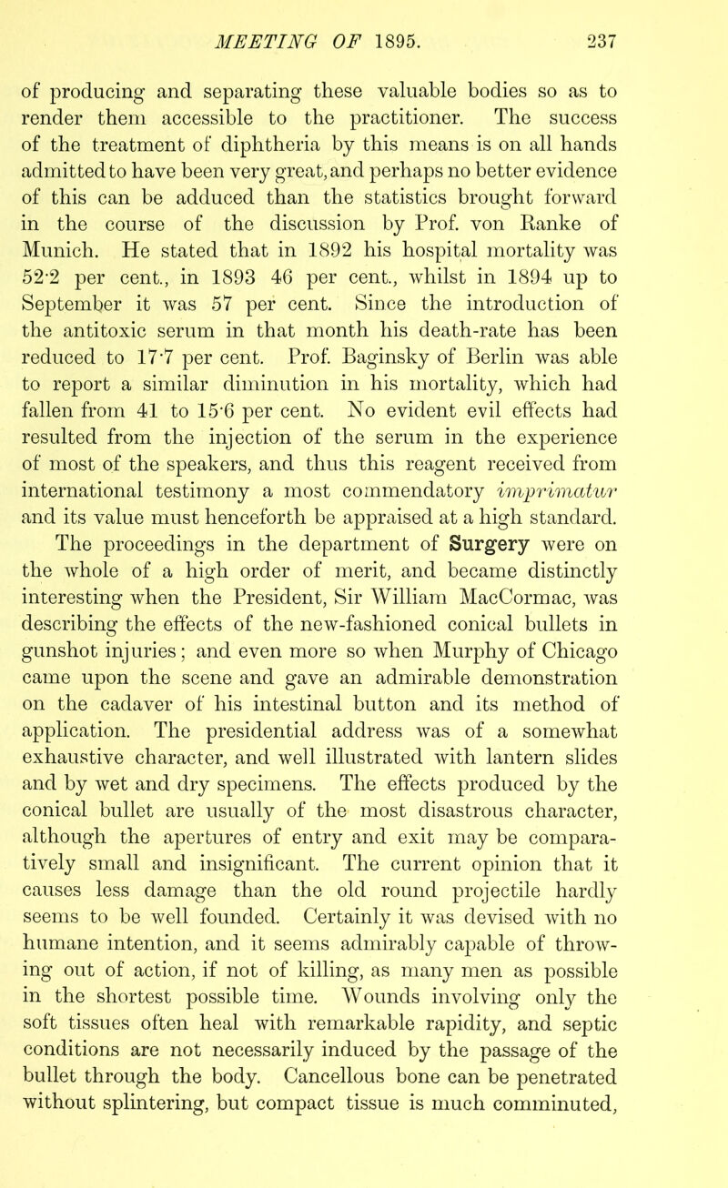 of producing and separating these valuable bodies so as to render them accessible to the practitioner. The success of the treatment of diphtheria by this means is on all hands admitted to have been very great, and perhaps no better evidence of this can be adduced than the statistics brought forward in the course of the discussion by Prof, von Ranke of Munich. He stated that in 1892 his hospital mortality was 52-2 per cent., in 1893 46 per cent., whilst in 1894 up to September it was 57 per cent. Since the introduction of the antitoxic serum in that month his death-rate has been reduced to 17*7 per cent. Prof. Baginsky of Berlin was able to report a similar diminution in his mortality, which had fallen from 41 to 15*6 per cent. No evident evil effects had resulted from the injection of the serum in the experience of most of the speakers, and thus this reagent received from international testimony a most commendatory imprimatur and its value must henceforth be appraised at a high standard. The proceedings in the department of Surgery were on the whole of a high order of merit, and became distinctly interesting when the President, Sir William MacCormac, was describing the effects of the new-fashioned conical bullets in gunshot injuries; and even more so when Murphy of Chicago came upon the scene and gave an admirable demonstration on the cadaver of his intestinal button and its method of application. The presidential address was of a somewhat exhaustive character, and well illustrated with lantern slides and by wet and dry specimens. The effects produced by the conical bullet are usually of the most disastrous character, although the apertures of entry and exit may be compara- tively small and insignificant. The current opinion that it causes less damage than the old round projectile hardly seems to be well founded. Certainly it was devised with no humane intention, and it seems admirably capable of throw- ing out of action, if not of killing, as many men as possible in the shortest possible time. Wounds involving only the soft tissues often heal with remarkable rapidity, and septic conditions are not necessarily induced by the passage of the bullet through the body. Cancellous bone can be penetrated without splintering, but compact tissue is much comminuted,