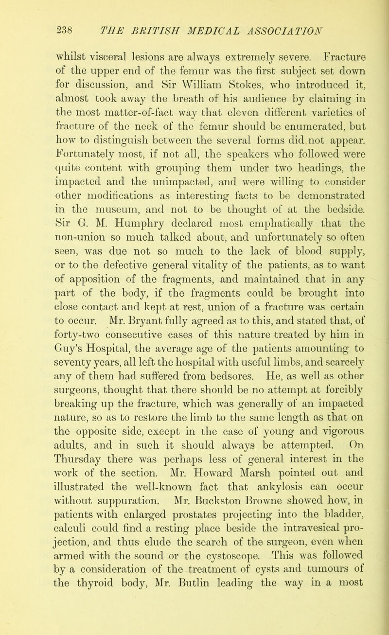 whilst visceral lesions are always extremely severe. Fracture of the upper end of the femur was the first subject set down for discussion, and Sir William Stokes, who introduced it, almost took away the breath of his audience by claiming in the most matter-of-fact way that eleven different varieties of fracture of the neck of the femur should be enumerated, but how to distinguish between the several forms did not appear. Fortunately most, if not all, the speakers who followed were quite content with grouping them under two headings, the impacted and the unimpacted, and were willing to consider other modifications as interesting facts to be demonstrated in the museum, and not to be thought of at the bedside. Sir G. M. Humphry declared most emphatically that the non-union so much talked about, and unfortunately so often seen, was due not so much to the lack of blood supply, or to the defective general vitality of the patients, as to want of apposition of the fragments, and maintained that in any part of the body, if the fragments could be brought into close contact and kept at rest, union of a fracture was certain to occur. Mr. Bryant fully agreed as to this, and stated that, of forty-two consecutive cases of this nature treated by him in Guy’s Hospital, the average age of the patients amounting to seventy years, all left the hospital with useful limbs, and scarcely any of them had suffered from bedsores. He, as well as other surgeons, thought that there should be no attempt at forcibly breaking up the fracture, which was generally of an impacted nature, so as to restore the limb to the same length as that on the opposite side, except in the case of young and vigorous adults, and in such it should always be attempted. On Thursday there was perhaps less of general interest in the work of the section. Mr. Howard Marsh pointed out and illustrated the well-known fact that ankylosis can occur without suppuration. Mr. Buckston Browne showed how, in patients with enlarged prostates projecting into the bladder, calculi could find a resting place beside the intravesical pro- jection, and thus elude the search of the surgeon, even when armed with the sound or the cystoscope. This was followed by a consideration of the treatment of cysts and tumours of the thyroid body, Mr. Butlin leading the way in a most