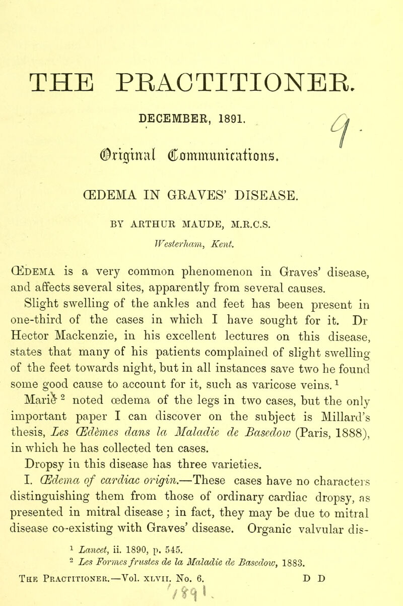 THE PRACTITIONER. DECEMBER, 1891. ©rigmaJ ®0mmimkattons* (EDEMA IN GRAVES’ DISEASE. BY ARTHUR MAUDE, M.R.C.S. Westerham, Kent. (Edema is a very common phenomenon in Graves’ disease, and affects several sites, apparently from several causes. Slight swelling of the ankles and feet has been present in one-third of the cases in which I have sought for it. Dr Hector Mackenzie, in his excellent lectures on this disease, states that many of his patients complained of slight swelling of the feet towards night, but in all instances save two he found some good cause to account for it, such as varicose veins.1 Mari^ 2 noted oedema of the legs in two cases, but the only important paper I can discover on the subject is Millard’s thesis, Les (Eddmes dans la Maladie de Basedow (Paris, 1888), in which he has collected ten cases. Dropsy in this disease has three varieties. I. (Edema of cardiac origin.—These cases have no characters distinguishing them from those of ordinary cardiac dropsy, as presented in mitral disease; in fact, they may be due to mitral disease co-existing with Graves’ disease. Organic valvular dis- 1 Lancet, ii. 1890, p. 545. 2 Les Formes frustes de la Maladie de Basedow, 1883. The Practitioner.—Yol. xlvii. No. 6. D D '/»«R