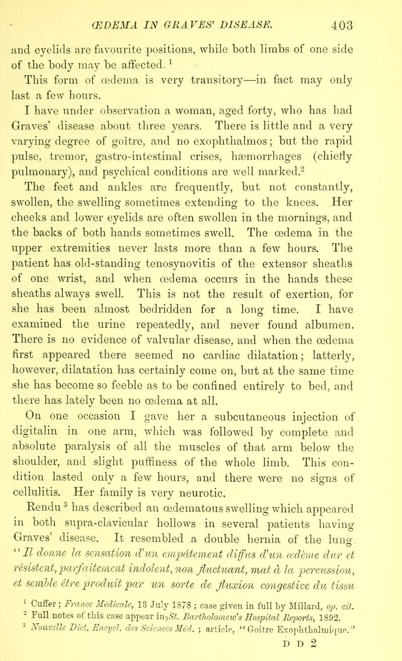 and eyelids are favourite positions, while both limbs of one side of the body may be affected.1 This form of oedema is very transitory—in fact may only last a few hours. I have under observation a woman, aged forty, who has had Graves’ disease about three years. There is little and a very varying degree of goitre, and no exophthalmos; but the rapid pulse, tremor, gastro-intestinal crises, haemorrhages (chiefly pulmonary), and psychical conditions are well marked.2 The feet and ankles are frequently, but not constantly, swollen, the swelling sometimes extending to the knees. Her cheeks and lower eyelids are often swollen in the mornings, and the backs of both hands sometimes swell. The oedema in the upper extremities never lasts more than a few hours. The patient has old-standing tenosynovitis of the extensor sheaths of one wrist, and when oedema occurs in the hands these sheaths always swell. This is not the result of exertion, for she has been almost bedridden for a long time. I have O examined the urine repeatedly, and never found albumen. There is no evidence of valvular disease, and when the oedema first appeared there seemed no cardiac dilatation; latterly, however, dilatation has certainly come on, but at the same time she has become so feeble as to be confined entirely to bed, and there has lately been no oedema at all. On one occasion I gave her a subcutaneous injection of digitalin in one arm, which was followed by complete and absolute paralysis of all the muscles of that arm below the shoulder, and slight puffiness of the whole limb. This con- dition lasted only a few hours, and there were no signs of cellulitis. Her family is very neurotic. Rendu3 has described an cedematous swelling which appeared in both supra-clavicular hollows in several patients having Graves disease. It resembled a double hernia of the lung. II donne la sensation d’un empdtement diffus d’un oedeme dur et rSsistent, parfaitement indolent, non fluctuant, mat d la 'percussion, et sernble etre produit par un sorte de fluxion congestive du tissu 1 Cuffer ; France Medicate, 13Julyl878; case given in full by Millard, op. cit. 2 notes of this case appear iw-ySt. Bartholomew's Hospital Reports, 1892. 3 Nouvelle Diet. Encycl. des Sciences Med. ; article, “Goitre Exophthalmirpie/’ D D 2