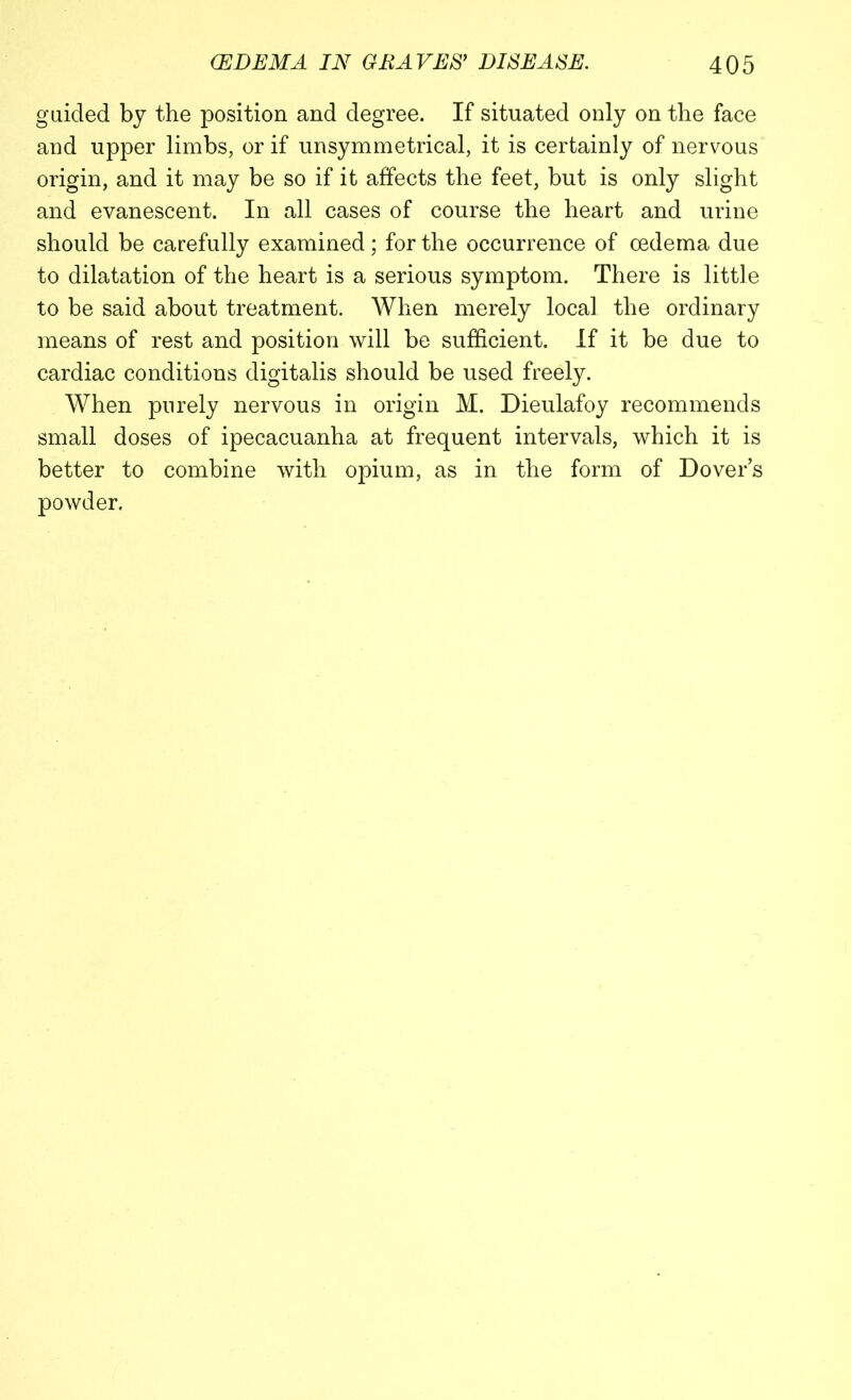 guided by the position and degree. If situated only on the face and upper limbs, or if unsymmetrical, it is certainly of nervous origin, and it may be so if it affects the feet, but is only slight and evanescent. In all cases of course the heart and urine should be carefully examined; for the occurrence of oedema due to dilatation of the heart is a serious symptom. There is little to be said about treatment. When merely local the ordinary means of rest and position will be sufficient. If it be due to cardiac conditions digitalis should be used freely. When purely nervous in origin M. Dieulafoy recommends small doses of ipecacuanha at frequent intervals, which it is better to combine with opium, as in the form of Dover’s powder.