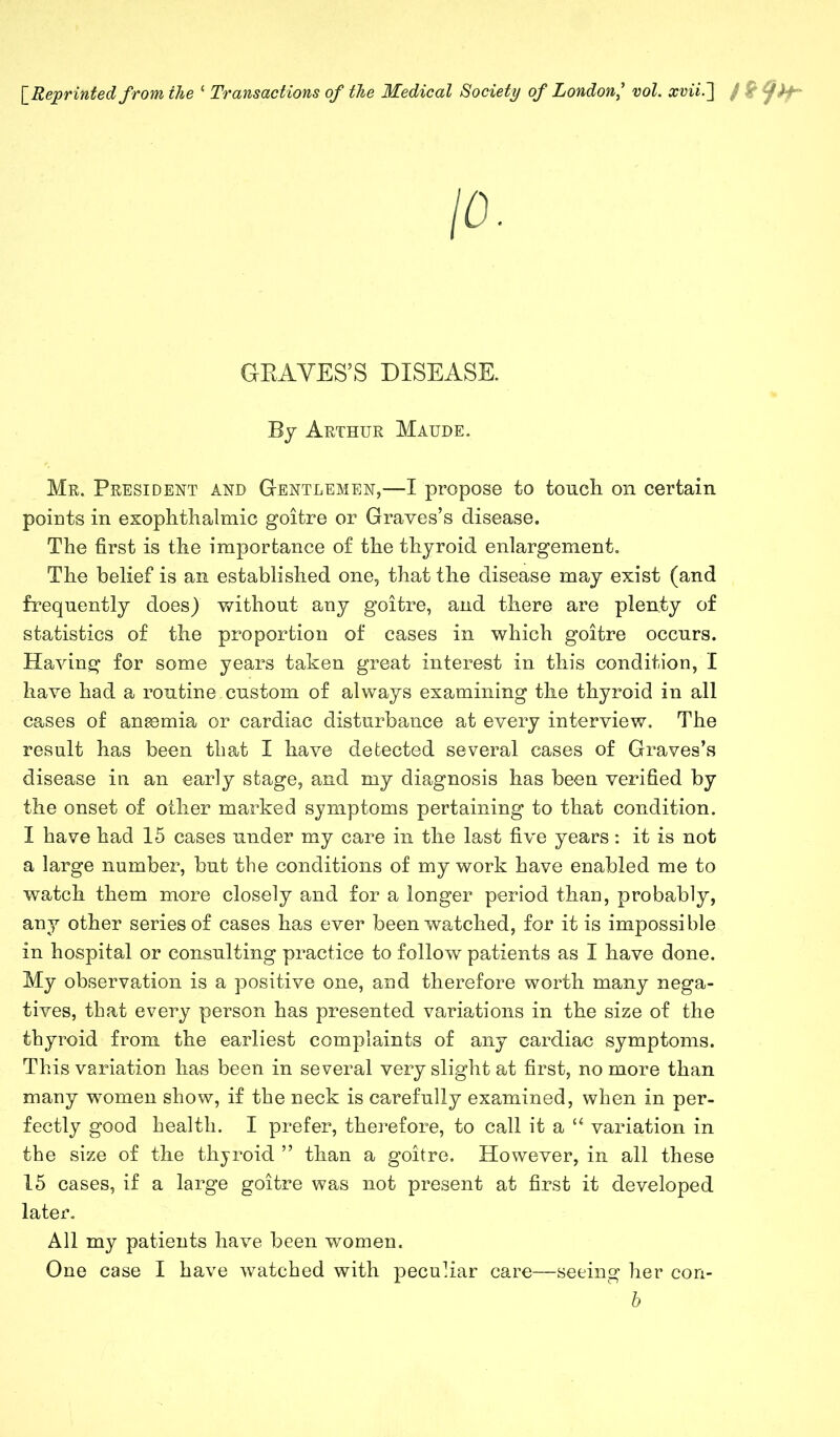 [ Reprinted from the ‘ Transactions of the Medical Society of Londonvol. xvii.~\ / & ^f)f- GRAVES’S DISEASE. By Arthur Maude. Mr. President and Gentlemen,—I propose to touch on certain points in exophthalmic goitre or Graves’s disease. The first is the importance of the thyroid enlargement. The belief is an established one, that the disease may exist (and frequently does) without any goitre, and there are plenty of statistics of the proportion of cases in which goitre occurs. Having for some years taken great interest in this condition, I have had a routine custom of always examining the thyroid in all cases of anemia or cardiac disturbance at every interview. The result has been that I have detected several cases of Graves’s disease in an early stage, and my diagnosis has been verified by the onset of other marked symptoms pertaining to that condition. I have had 15 cases under my care in the last five years : it is not a large number, but the conditions of my work have enabled me to watch them more closely and for a longer period than, probably, any other series of cases has ever been watched, for it is impossible in hospital or consulting practice to follow patients as I have done. My observation is a positive one, and therefore worth many nega- tives, that every person has presented variations in the size of the thyroid from the earliest complaints of any cardiac symptoms. This variation has been in several very slight at first, no more than many women show, if the neck is carefully examined, when in per- fectly good health. I prefer, therefore, to call it a “ variation in the size of the thyroid ” than a goitre. However, in all these 15 cases, if a large goitre was not present at first it developed later. All my patients have been women. One case I have watched with peculiar care—seeing her con- b