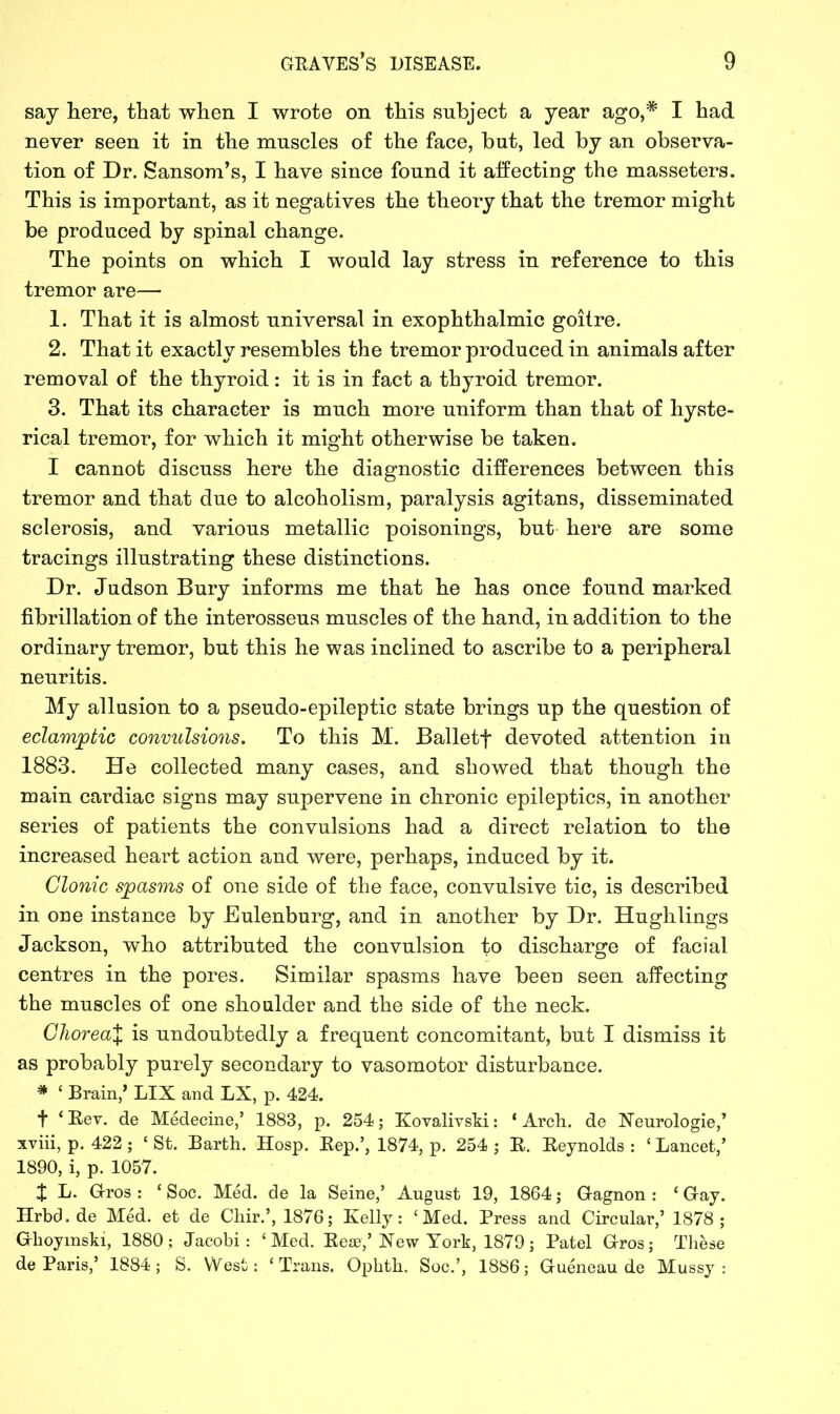 say here, that when I wrote on this subject a year ago,* I had never seen it in the muscles of the face, but, led by an observa- tion of Dr. Sansom’s, I have since found it affecting the masseters. This is important, as it negatives the theory that the tremor might be produced by spinal change. The points on which I would lay stress in reference to this tremor are— 1. That it is almost universal in exophthalmic goitre. 2. That it exactly resembles the tremor produced in animals after removal of the thyroid: it is in fact a thyroid tremor. 3. That its character is much more uniform than that of hyste- rical tremor, for which it might otherwise be taken. I cannot discuss here the diagnostic differences between this tremor and that due to alcoholism, paralysis agitans, disseminated sclerosis, and various metallic poisonings, but here are some tracings illustrating these distinctions. Dr. Judson Bury informs me that he has once found marked fibrillation of the interosseus muscles of the hand, in addition to the ordinary tremor, but this he was inclined to ascribe to a peripheral neuritis. My allusion to a pseudo-epileptic state brings up the question of eclamptic convulsions. To this M. Balletf devoted attention in 1883. He collected many cases, and showed that though the main cardiac signs may supervene in chronic epileptics, in another series of patients the convulsions had a direct relation to the increased heart action and were, perhaps, induced by it. Clonic spasms of one side of the face, convulsive tic, is described in one instance by Eulenburg, and in another by Dr. Hughlings Jackson, who attributed the convulsion to discharge of facial centres in the pores. Similar spasms have been seen affecting the muscles of one shoulder and the side of the neck. Cliorea% is undoubtedly a frequent concomitant, but I dismiss it as probably purely secondary to vasomotor disturbance. * ‘ Brain/ LIX and LX, p. 424. t ‘Rev. de Medecine/ 1883, p. 254; Kovalivski: ‘Arch, de Neurologie/ xviii, p. 422 ; ‘ St. Barth. Hosp. Rep.’, 1874, p. 254 ; R. Reynolds : ‘ Lancet/ 1890, i, p. 1057. £ L. G-ros : ‘ Soc. Med. de la Seine/ August 19, 1864; Gagnon : ‘ Gay. Hrbd.de Med. et de Chir.’, 1876; Kelly: ‘Med. Press and Circular/ 1878; Ghoymski, 1880; Jacobi: ‘Med. Rese/ New York, 1879; Patel Gros; These de Paris/ 1884; S. West: ‘Trans. Opbth. Soc.’, 1886; Gueneau de Mussy :