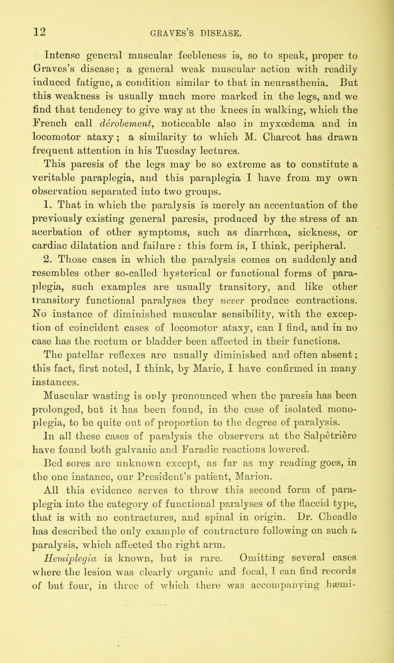 Intense general muscular feebleness is, so to speak, proper to Graves’s disease; a general weak muscular action with readily induced fatigue, a condition similar to that in neurasthenia. But this weakness is usually much more marked in the legs, and we find that tendency to give way at the knees in walking, which the French call derobement, noticeable also in myxoedema and in locomotor ataxy; a similarity to which M. Charcot has drawn frequent attention in his Tuesday lectures. This paresis of the legs may be so extreme as to constitute a veritable paraplegia, and this paraplegia I have from my own observation separated into two groups. 1. That in which the paralysis is merely an accentuation of the previously existing general paresis, produced by the stress of an acerbation of other symptoms, such as diarrhoea, sickness, or cardiac dilatation and failure : this form is, I think, peripheral. 2. Those cases in which the paralysis comes on suddenly and resembles other so-called hysterical or functional forms of para- plegia, such examples are usually transitory, and like other transitory functional paralyses they never produce contractions. No instance of diminished muscular sensibility, with the excep- tion of coincident cases of locomotor ataxy, can I find, and in no case has the rectum or bladder been affected in their functions. The patellar reflexes are usually diminished and often absent; this fact, first noted, I think, by Marie, I have confirmed in many instances. Muscular wasting is only pronounced when the paresis has been prolonged, but it has been found, in the case of isolated mono- plegia, to be quite out of proportion to the degree of paralysis. In all these cases of paralysis the observers at the Salpetriere have found both galvanic and Faradic reactions lowered. Bed sores are unknown except, as far as my reading goes, in the one instance, our President’s patient, Marion. All this evidence serves to throw this second form of para- plegia into the category of functional paralyses of the flaccid type, that is with no contractures, and spinal in origin. Dr. Cheadle has described the only example of contracture following on such a paralysis, which affected the right arm. Hemiplegia is known, but is rare. Omitting several cases where the lesion was clearly organic and focal, I can find records of but four, in three of which there was accompanying hasmi-