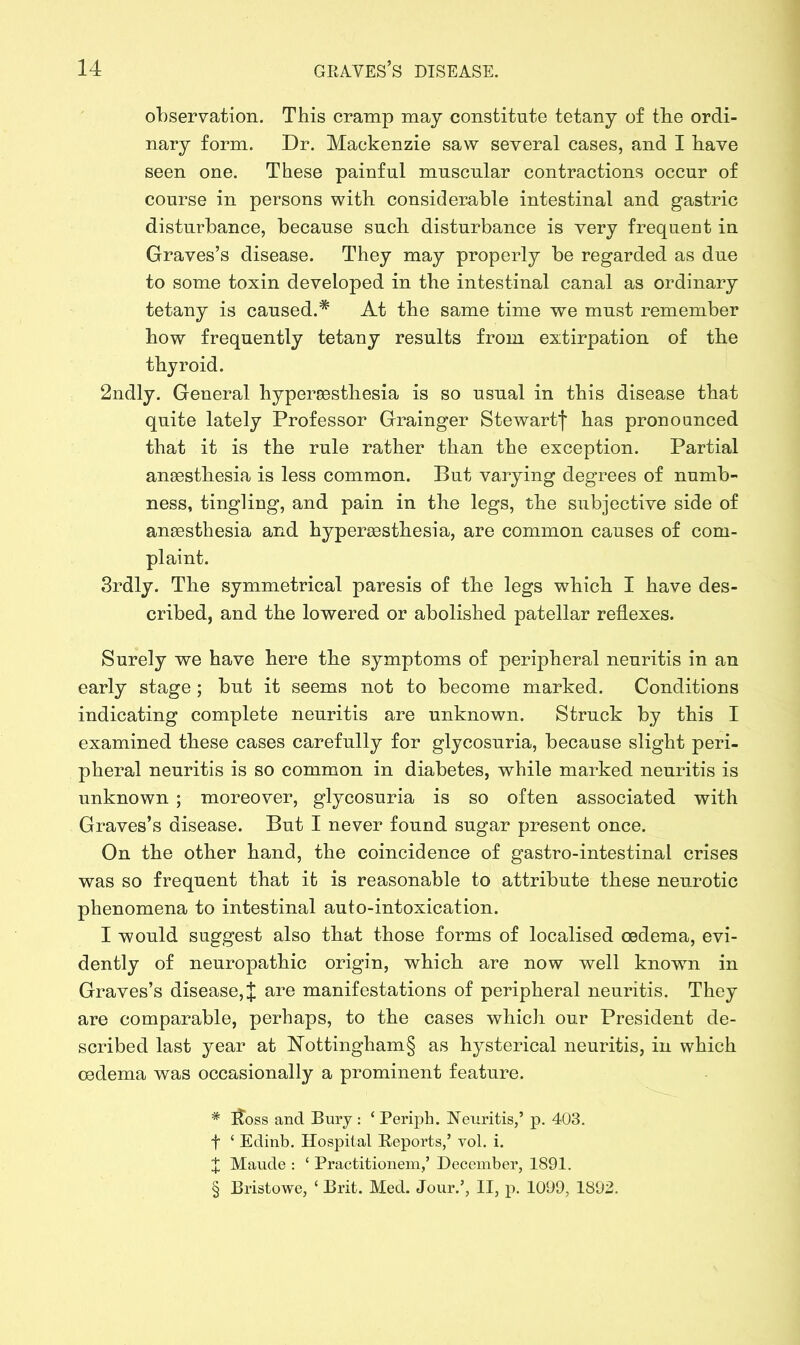 observation. This cramp may constitute tetany of tbe ordi- nary form. Dr. Mackenzie saw several cases, and I bave seen one. These painful muscular contractions occur of course in persons with considerable intestinal and gastric disturbance, because such disturbance is very frequent in Graves’s disease. They may properly be regarded as due to some toxin developed in the intestinal canal as ordinary tetany is caused.* At the same time we must remember how frequently tetany results from extirpation of the thyroid. 2ndly. General hypersesthesia is so usual in this disease that quite lately Professor Grainger Stewart j* has pronounced that it is the rule rather than the exception. Partial anaesthesia is less common. But varying degrees of numb- ness, tingling, and pain in the legs, the subjective side of anaesthesia and hyperaesthesia, are common causes of com- plaint. 3rdly. The symmetrical paresis of the legs which I have des- cribed, and the lowered or abolished patellar reflexes. Surely we have here the symptoms of peripheral neuritis in an early stage; but it seems not to become marked. Conditions indicating complete neuritis are unknown. Struck by this I examined these cases carefully for glycosuria, because slight peri- pheral neuritis is so common in diabetes, while marked neuritis is unknown ; moreover, glycosuria is so often associated with Graves’s disease. But I never found sugar present once. On the other hand, the coincidence of gastro-intestinal crises was so frequent that it is reasonable to attribute these neurotic phenomena to intestinal auto-intoxication. I would suggest also that those forms of localised oedema, evi- dently of neuropathic origin, which are now well known in Graves’s disease, J are manifestations of peripheral neuritis. They are comparable, perhaps, to the cases which our President de- scribed last year at Nottingham§ as hysterical neuritis, in which oedema was occasionally a prominent feature. # flbss and Bury : ‘ Periph. Neuritis,’ p. 403. f ‘ Edinb. Hospital Reports,’ vol. i. X Maude : ‘ Practitionem,’ December, 1891. § Bristowe, ‘ Brit. Med. Jour.’, II, p. 1099, 1892.
