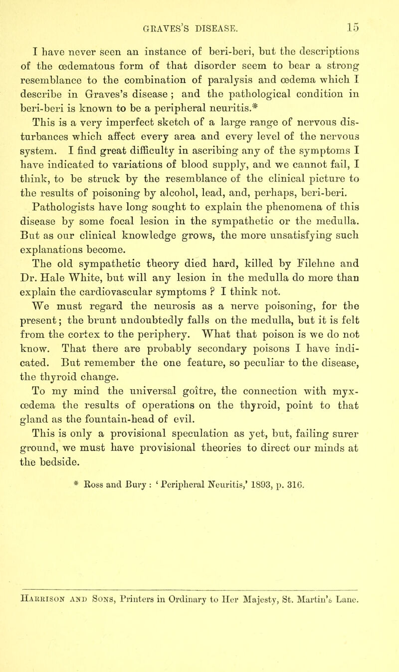 I have never seen an instance of beri-beri, but the descriptions of the cedematous form of that disorder seem to bear a strong resemblance to the combination of paralysis and oedema which I describe in Graves’s disease ; and the pathological condition in beri-beri is known to be a peripheral neuritis.* This is a very imperfect sketch of a large range of nervous dis- turbances which affect every area and every level of the nervous system. I find great difficulty in ascribing any of the symptoms I have indicated to variations of blood supply, and we cannot fail, I think, to be struck by the resemblance of the clinical picture to the results of poisoning by alcohol, lead, and, perhaps, beri-beri. Pathologists have long sought to explain the phenomena of this disease by some focal lesion in the sympathetic or the medulla. But as our clinical knowledge grows, the more unsatisfying sucli explanations become. The old sympathetic theory died hard, killed by Filehne and Dr. Hale White, but will any lesion in the medulla do more than explain the cardiovascular symptoms ? I think not. We must regard the neurosis as a nerve poisoning, for the present; the brunt undoubtedly falls on the medulla, but it is felt from the cortex to the periphery. What that poison is we do not know. That there are probably secondary poisons I have indi- cated. But remember the one feature, so peculiar to the disease, the thyroid change. To my mind the universal goitre, the connection with myx- cedema the results of operations on the thyroid, point to that gland as the fountain-head of evil. This is only a provisional speculation as yet, but, failing surer ground, we must have provisional theories to direct our minds at the bedside. # Ross and Bury : ‘ Peripheral Neuritis,’ 1893, p. 316. Harrison and Sons, Printers in Ordinary to Her Majesty, St. Martin’s Lane.