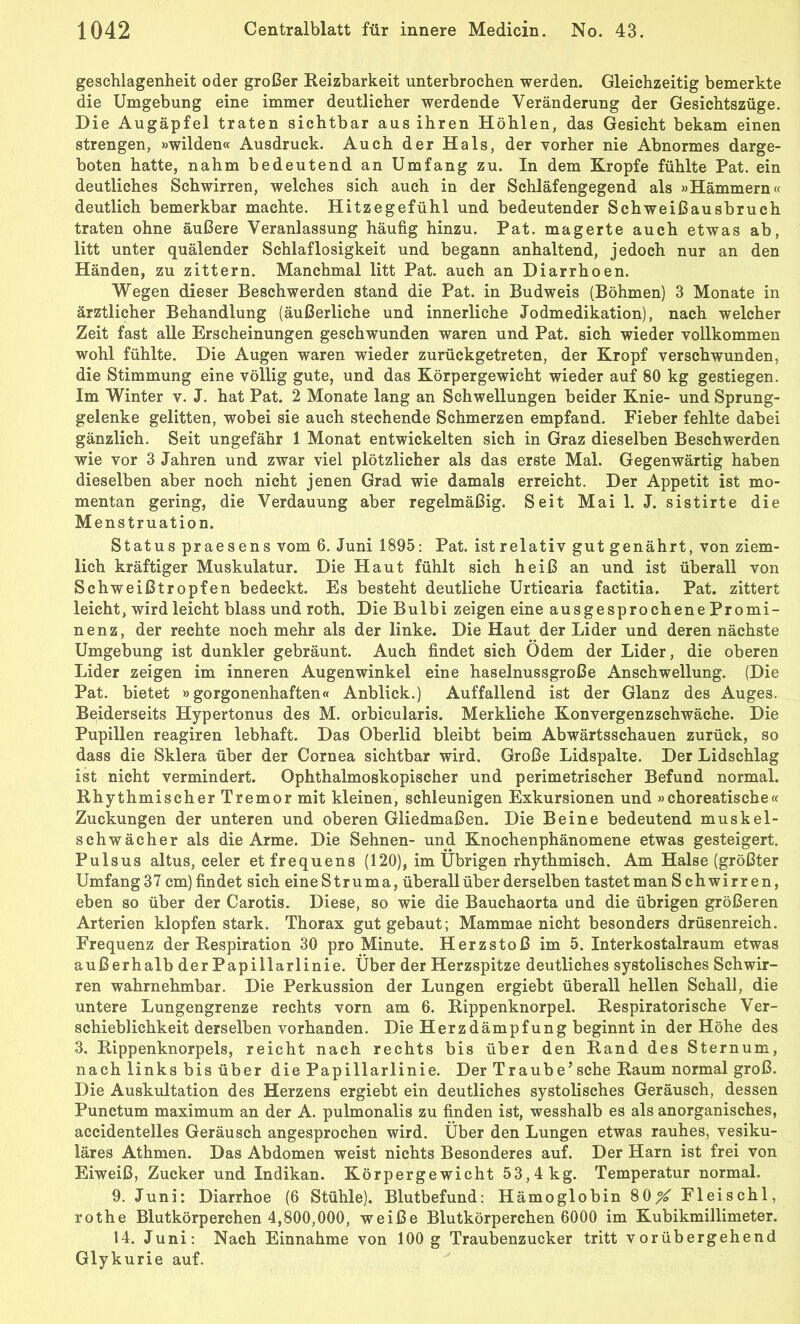 geschlagenheit oder großer Reizbarkeit unterbrochen werden. Gleichzeitig bemerkte die Umgebung eine immer deutlicher werdende Veränderung der Gesichtszüge. Die Augäpfel traten sichtbar aus ihren Höhlen, das Gesicht bekam einen strengen, »wilden« Ausdruck. Auch der Hals, der vorher nie Abnormes darge- boten hatte, nahm bedeutend an Umfang zu. In dem Kropfe fühlte Pat. ein deutliches Schwirren, welches sich auch in der Schläfengegend als »Hämmern« deutlich bemerkbar machte. Hitzegefühl und bedeutender Schweißausbruch traten ohne äußere Veranlassung häufig hinzu. Pat. magerte auch etwas ab, litt unter quälender Schlaflosigkeit und begann anhaltend, jedoch nur an den Händen, zu zittern. Manchmal litt Pat. auch an Diarrhoen. Wegen dieser Beschwerden stand die Pat. in Budweis (Böhmen) 3 Monate in ärztlicher Behandlung (äußerliche und innerliche Jodmedikation), nach welcher Zeit fast alle Erscheinungen geschwunden waren und Pat. sich wieder vollkommen wohl fühlte. Die Augen waren wieder zurückgetreten, der Kropf verschwunden, die Stimmung eine völlig gute, und das Körpergewicht wieder auf 80 kg gestiegen. Im Winter v. J. hat Pat. 2 Monate lang an Schwellungen beider Knie- und Sprung- gelenke gelitten, wobei sie auch stechende Schmerzen empfand. Fieber fehlte dabei gänzlich. Seit ungefähr 1 Monat entwickelten sich in Graz dieselben Beschwerden wie vor 3 Jahren und zwar viel plötzlicher als das erste Mal. Gegenwärtig haben dieselben aber noch nicht jenen Grad wie damals erreicht. Der Appetit ist mo- mentan gering, die Verdauung aber regelmäßig. Seit Mail. J. sistirte die Menstruation. Status praesens vom 6. Juni 1895: Pat. istrelativ gut genährt, von ziem- lich kräftiger Muskulatur. Die Haut fühlt sich heiß an und ist überall von Schweißtropfen bedeckt. Es besteht deutliche Urticaria factitia. Pat. zittert leicht, wird leicht blass und roth. Die Bulbi zeigen eine ausgesprochene Promi- nenz, der rechte noch mehr als der linke. Die Haut der Lider und deren nächste Umgebung ist dunkler gebräunt. Auch findet sich Ödem der Lider, die oberen Lider zeigen im inneren Augenwinkel eine haselnussgroße Anschwellung. (Die Pat. bietet »gorgonenhaften« Anblick.) Auffallend ist der Glanz des Auges. Beiderseits Hypertonus des M. orbicularis. Merkliche Konvergenzschwäche. Die Pupillen reagiren lebhaft. Das Oberlid bleibt beim Abwärtsschauen zurück, so dass die Sklera über der Cornea sichtbar wird. Große Lidspalle. Der Lidschlag ist nicht vermindert. Ophthalmoskopischer und perimetrischer Befund normal. Rhythmischer Tremor mit kleinen, schleunigen Exkursionen und »choreatische« Zuckungen der unteren und oberen Gliedmaßen. Die Beine bedeutend muskel- schwächer als die Arme. Die Sehnen- und Knochenphänomene etwas gesteigert. Pulsus altus, celer etfrequens (120), im Übrigen rhythmisch. Am Halse (größter Umfang37 cm) findet sich eineStruma, überall über derselben tastetman S chwirren, eben so über der Carotis. Diese, so wie die Bauchaorta und die übrigen größeren Arterien klopfen stark. Thorax gutgebaut; Mammae nicht besonders drüsenreich. Frequenz der Respiration 30 pro Minute. Herzstoß im 5. Interkostalraum etwas außerhalb der Papillarlinie. Über der Herzspitze deutliches systolisches Schwir- ren wahrnehmbar. Die Perkussion der Lungen ergiebt überall hellen Schall, die untere Lungengrenze rechts vorn am 6. Rippenknorpel. Respiratorische Ver- schieblichkeit derselben vorhanden. Die Herzdämpfung beginnt in der Höhe des 3. Rippenknorpels, reicht nach rechts bis über den Rand des Sternum, nach links bis über die Papillarlinie. Der Traube’ sehe Raum normal groß. Die Auskultation des Herzens ergiebt ein deutliches systolisches Geräusch, dessen Punctum maximum an der A. pulmonalis zu finden ist, wesshalb es als anorganisches, accidentelles Geräusch angesprochen wird. Über den Lungen etwas rauhes, vesiku- läres Athmen. Das Abdomen weist nichts Besonderes auf. Der Harn ist frei von Eiweiß, Zucker und Indikan. Körpergewicht 53,4 kg. Temperatur normal. 9. Juni: Diarrhoe (6 Stühle). Blutbefund: Hämoglobin 80^ Fleischl, rothe Blutkörperchen 4,800,000, weiße Blutkörperchen 6000 im Kubikmillimeter. 14. Juni: Nach Einnahme von 100 g Traubenzucker tritt vorübergehend Glykurie auf.