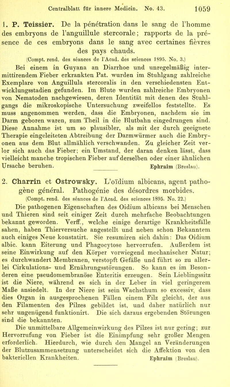 1. P. Teissier. De la penetration dans le sang de rhomme des embryons de Tanguillule stercorale; rapports de la pre- sence de ces embryons dans le sang avec certaines fievres des pays chauds. (Compt. rend. des seances de l’Acad. des Sciences 1895. No. 3.) Bei einem in Guyana an Diarrhoe und unregelmäßig inter- mittirendem Fieber erkrankten Pat. wurden im Stuhlgang zahlreiche Exemplare von Anguillula stercoralis in den verschiedensten Ent- wicklungsstadien gefunden. Im Blute wurden zahlreiche Embryonen von Nematoden nachgewiesen, deren Identität mit denen des Stuhl- gangs die mikroskopische Untersuchung zweifellos feststellte. Es muss angenommen werden, dass die Embryonen, nachdem sie im Darm geboren waren, zum Theil in die Blutbahn eingedrungen sind. Diese Annahme ist um so plausibler, als mit der durch geeignete Therapie eingeleiteten Abtreibung der Darmwürmer auch die Embry- onen aus dem Blut allmählich verschwanden. Zu gleicher Zeit ver- lor sich auch das Fieber; ein Umstand, der daran denken lässt, dass vielleicht manche tropischen Fieber auf derselben oder einer ähnlichen Ursache beruhen. Ephraim (Breslau). 2. Charrin et Ostrowsky. L’oidmm albicans, agent patho- gene general. Patbogenie des desordres morbides. (Compt. rend. des seances de l’Acad. des Sciences 1895. No. 22.) Die pathogenen Eigenschaften des Oidium albicans bei Menschen und Thieren sind seit einiger Zeit durch mehrfache Beobachtungen bekannt geworden. Verff., welche einige derartige Krankheitsfälle sahen, haben Thierversuche angestellt und neben schon Bekanntem auch einiges Neue koustatirt. Sie resumiren sich dahin: Das Oidium albic. kann Eiterung und Phagocytose hervorrufen. Außerdem ist seine Einwirkung auf den Körper vorwiegend mechanischer Natur; es durchwandert Membranen, verstopft Gefäße und führt so zu aller- lei Cirkulations- und Ernährungsstörungen. So kann es im Beson- deren eine pseudomembranöse Enteritis erzeugen. Sein Lieblingssitz ist die Niere, während es sich in der Leber in viel geringerem Maße ansiedelt. In der Niere ist sein Wachsthum so excessiv, dass dies Organ in ausgesprochenen Fällen einem Filz gleicht, der aus den Filamenten des Pilzes gebildet ist, und daher natürlich nur sehr ungenügend funktionirt. Die sich daraus ergebenden Störungen sind die bekannten. Die unmittelbare Allgemeinwirkung des Pilzes ist nur gering; zur Hervorrufung von Fieber ist die Einimpfung sehr großer Mengen erforderlich. Hierdurch, wie durch den Mangel an Veränderungen der Blutzusammensetzung unterscheidet sich die Affektion von den bakteriellen Krankheiten. Ephraim (Breslau).