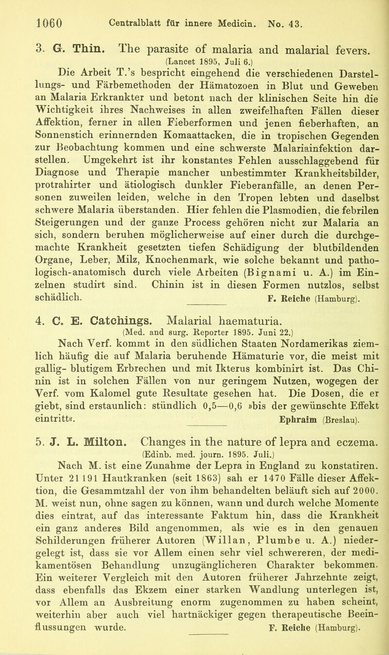 3. G. Thin. The parasite of malaria and malarial fevers. (Lancet 1895, Juli 6.) Die Arbeit T.’s bespricht eingehend die verschiedenen Darstel- hings- und Färbemethoden der Hämatozoen in Blut und Geweben an Malaria Erkrankter und betont nach der klinischen Seite hin die Wichtigkeit ihres Nachweises in allen zweifelhaften Fällen dieser Affektion, ferner in allen Fieberformen und jenen fieberhaften, an Sonnenstich erinnernden Komaattacken, die in tropischen Gegenden zur Beobachtung kommen und eine schwerste Malariainfektion dar- stellen. Umgekehrt ist ihr konstantes Fehlen ausschlaggebend für Diagnose und Therapie mancher unbestimmter Krankheitsbilder, protrahirter und ätiologisch dunkler Fieberanfälle, an denen Per- sonen zuweilen leiden, welche in den Tropen lebten und daselbst schwere Malaria überstanden. Hier fehlen die Plasmodien, die febrilen Steigerungen und der ganze Process gehören nicht zur Malaria an sich, sondern beruhen möglicherweise auf einer durch die durchge- machte Krankheit gesetzten tiefen Schädigung der blutbildenden Organe, Leber, Milz, Knochenmark, wie solche bekannt und patho- logisch-anatomisch durch viele Arbeiten (Bignami u. A.) im Ein- zelnen studirt sind. Chinin ist in diesen Formen nutzlos, selbst schädlich. F. Reiche (Hamburg). 4. C. E. Catciiings. Malarial haematuria. (Med. and surg. Reporter 1895. Juni 22.) Nach Veif. kommt in den südlichen Staaten Nordamerikas ziem- lich häufig die auf Malaria beruhende Hämaturie vor, die meist mit gallig- blutigem Erbrechen und mit Ikterus kombinirt ist. Das Chi- nin ist in solchen Fällen von nur geringem Nutzen, wogegen der Verf. vom Kalomel gute Resultate gesehen hat. Die Dosen, die er giebt, sind erstaunlich: stündlich 0,5—0,6 »bis der gewünschte Effekt eintrittcf. Ephraim (Breslau). 5. J. L. Milton. Clianges in the nature of lepra and eczema. (Edinb. med. journ. 1895. Juli.) Nach M. ist eine Zunahme der Lepra in England zu konstatiren. Unter 21191 Hautkranken (seit 1863) sah er 1470 Fälle dieser Affek- tion, die Gesammtzahl der von ihm behandelten beläuft sich auf 2000. M. weist nun, ohne sagen zu können, wann und durch welche Momente dies ein trat, auf das interessante Faktum hin, dass die Krankheit ein ganz anderes Bild angenommen, als wie es in den genauen Schilderungen früherer Autoren (Willan, Plumbe u. A.) nieder- gelegt ist, dass sie vor Allem einen sehr viel schwereren, der medi- kamentösen Behandlung unzugänglicheren Charakter bekommen. Ein weiterer Vergleich mit den Autoren früherer Jahrzehnte zeigt, dass ebenfalls das Ekzem einer starken Wandlung unterlegen ist, vor Allem an Ausbreitung enorm zugenommen zu haben scheint, weiterhin aber auch viel hartnäckiger gegen therapeutische Beein- flussungen wurde. F. Reiche (Hamburg).