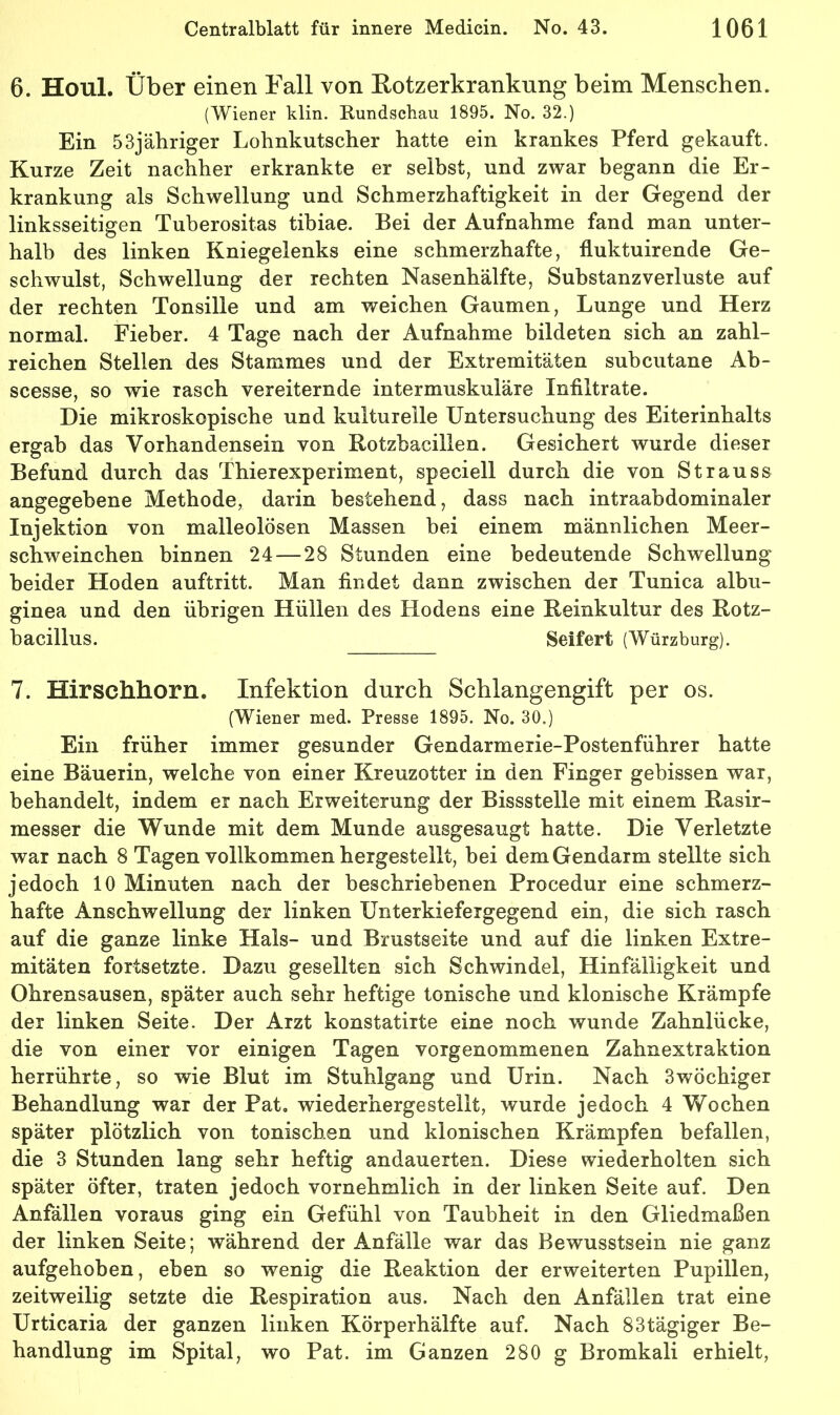 6. Houl. Über einen Fall von Rotzerkrankung beim Menschen. (Wiener klin. Kundschau 1895. No. 32.) Ein 53jähriger Lohnkutscher hatte ein krankes Pferd gekauft. Kurze Zeit nachher erkrankte er selbst, und zwar begann die Er- krankung als Schwellung und Schmerzhaftigkeit in der Gegend der linksseitigen Tuherositas tibiae. Bei der Aufnahme fand man unter- halb des linken Kniegelenks eine schmerzhafte, fluktuirende Ge- schwulst, Schwellung der rechten Nasenhälfte, Substanz Verluste auf der rechten Tonsille und am weichen Gaumen, Lunge und Herz normal. Fieber. 4 Tage nach der Aufnahme bildeten sich an zahl- reichen Stellen des Stammes und der Extremitäten suhcutane Ab- scesse, so wie rasch vereiternde intermuskuläre Infiltrate. Die mikroskopische und kulturelle Untersuchung des Eiterinhalts ergab das Vorhandensein von Rotzhacillen. Gesichert wurde dieser Befund durch das Thierexperiment, speciell durch die von Strauss angegebene Methode, darin bestehend, dass nach intraabdominaler Injektion von malleolösen Massen bei einem männlichen Meer- schweinchen binnen 24 — 28 Stunden eine bedeutende Schwellung beider Hoden auftritt. Man findet dann zwischen der Tunica albu- ginea und den übrigen Hüllen des Hodens eine Reinkultur des Rotz- bacillus. Seifert (Würzburg). 7. Hirschhorn. Infektion durch Schlangengift per os. (Wiener med. Presse 1895. No. 30.) Ein früher immer gesunder Gendarmerie-Postenführer hatte eine Bäuerin, welche von einer Kreuzotter in den Finger gebissen war, behandelt, indem er nach Erweiterung der Bissstelle mit einem Rasir- messer die Wunde mit dem Munde ausgesaugt hatte. Die Verletzte war nach 8 Tagen vollkommen hergestellt, bei dem Gendarm stellte sich jedoch 10 Minuten nach der beschriebenen Procedur eine schmerz- hafte Anschwellung der linken Unterkiefergegend ein, die sich rasch auf die ganze linke Hals- und Brustseite und auf die linken Extre- mitäten fortsetzte. Dazu gesellten sich Schwindel, Hinfälligkeit und Ohrensausen, später auch sehr heftige tonische und klonische Krämpfe der linken Seite. Der Arzt konstatirte eine noch wunde Zahnlücke, die von einer vor einigen Tagen vorgenommenen Zahnextraktion herrührte, so wie Blut im Stuhlgang und Urin. Nach Swöchiger Behandlung war der Pat, wiederhergestellt, wurde jedoch 4 Wochen später plötzlich von tonischen und klonischen Krämpfen befallen, die 3 Stunden lang sehr heftig andauerten. Diese wiederholten sich später öfter, traten jedoch vornehmlich in der linken Seite auf. Den Anfällen voraus ging ein Gefühl von Taubheit in den Gliedmaßen der linken Seite; während der Anfälle war das Bewusstsein nie ganz aufgehoben, eben so wenig die Reaktion der erweiterten Pupillen, zeitweilig setzte die Respiration aus. Nach den Anfällen trat eine Urticaria der ganzen linken Körperhälfte auf. Nach 83tägiger Be- handlung im Spital, wo Pat. im Ganzen 280 g Bromkali erhielt.